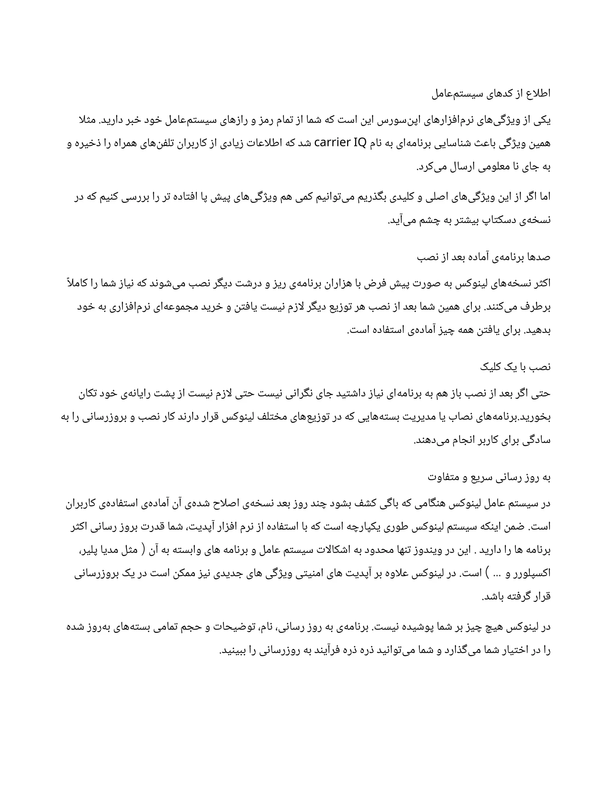 ‫‌عامل‬
‫م‬‫سیست‬ ‫کدهای‬ ‫از‬ ‫اع‬‫ل‬‫اط‬
‫دارید‬ ‫خبر‬ ‫خود‬ ‫‌عامل‬
‫م‬‫سیست‬ ‫رازهای‬ ‫و‬ ‫رمز‬ ‫تمام‬ ‫از‬ ‫شما‬ ‫که‬ ‫است‬ ‫این‬ ‫‌سورس‬
‫ن‬‫اپ‬ ‫‌افزارهای‬
‫م‬‫نر‬ ‫‌های‬
‫ی‬‫ویژگ‬ ‫از‬ ‫یکی‬
.
‫ا‬‫ل‬‫مث‬
‫نام‬ ‫به‬ ‫‌ای‬
‫ه‬‫برنام‬ ‫شناسایی‬ ‫باعث‬ ‫ویژگی‬ ‫همین‬
carrier IQ
‫و‬ ‫ذخیره‬ ‫را‬ ‫همراه‬ ‫‌های‬
‫ن‬‫تلف‬ ‫کاربران‬ ‫از‬ ‫زیادی‬ ‫اعات‬‫ل‬‫اط‬ ‫که‬ ‫شد‬
‫‌کرد‬
‫ی‬‫م‬ ‫ارسال‬ ‫معلومی‬ ‫نا‬ ‫جای‬ ‫به‬
.
‫در‬ ‫که‬ ‫کنیم‬ ‫بررسی‬ ‫را‬ ‫تر‬ ‫افتاده‬ ‫پا‬ ‫پیش‬ ‫‌های‬
‫ی‬‫ویژگ‬ ‫هم‬ ‫کمی‬ ‫‌توانیم‬
‫ی‬‫م‬ ‫بگذریم‬ ‫کلیدی‬ ‫و‬ ‫اصلی‬ ‫‌های‬
‫ی‬‫ویژگ‬ ‫این‬ ‫از‬ ‫اگر‬ ‫اما‬
‫‌آید‬
‫ی‬‫م‬ ‫چشم‬ ‫به‬ ‫بیشتر‬ ‫دسکتاپ‬ ‫‌ی‬
‫ه‬‫نسخ‬
.
‫نصب‬ ‫از‬ ‫بعد‬ ‫آماده‬ ‫‌ی‬
‫ه‬‫برنام‬ ‫صدها‬
ً‫ا‬‫ل‬‫کام‬ ‫را‬ ‫شما‬ ‫نیاز‬ ‫که‬ ‫‌شوند‬
‫ی‬‫م‬ ‫نصب‬ ‫دیگر‬ ‫درشت‬ ‫و‬ ‫ریز‬ ‫‌ی‬
‫ه‬‫برنام‬ ‫هزاران‬ ‫با‬ ‫فرض‬ ‫پیش‬ ‫صورت‬ ‫به‬ ‫لینوکس‬ ‫‌های‬
‫ه‬‫نسخ‬ ‫اکثر‬
‫‌کنند‬
‫ی‬‫م‬ ‫برطرف‬
.
‫خود‬ ‫به‬ ‫‌افزاری‬
‫م‬‫نر‬ ‫‌ای‬
‫ه‬‫مجموع‬ ‫خرید‬ ‫و‬ ‫یافتن‬ ‫نیست‬ ‫ازم‬‫ل‬ ‫دیگر‬ ‫توزیع‬ ‫هر‬ ‫نصب‬ ‫از‬ ‫بعد‬ ‫شما‬ ‫همین‬ ‫برای‬
‫بدهید‬
.
‫است‬ ‫استفاده‬ ‫‌ی‬
‫ه‬‫آماد‬ ‫چیز‬ ‫همه‬ ‫یافتن‬ ‫برای‬
.
‫کلیک‬ ‫یک‬ ‫با‬ ‫نصب‬
‫تکان‬ ‫خود‬ ‫‌ی‬
‫ه‬‫رایان‬ ‫پشت‬ ‫از‬ ‫نیست‬ ‫ازم‬‫ل‬ ‫حتی‬ ‫نیست‬ ‫نگرانی‬ ‫جای‬ ‫داشتید‬ ‫نیاز‬ ‫‌ای‬
‫ه‬‫برنام‬ ‫به‬ ‫هم‬ ‫باز‬ ‫نصب‬ ‫از‬ ‫بعد‬ ‫اگر‬ ‫حتی‬
‫بخورید‬
.
‫به‬ ‫را‬ ‫بروزرسانی‬ ‫و‬ ‫نصب‬ ‫کار‬ ‫دارند‬ ‫قرار‬ ‫لینوکس‬ ‫مختلف‬ ‫‌های‬
‫ع‬‫توزی‬ ‫در‬ ‫که‬ ‫‌هایی‬
‫ه‬‫بست‬ ‫مدیریت‬ ‫یا‬ ‫نصاب‬ ‫‌های‬
‫ه‬‫برنام‬
‫‌دهند‬
‫ی‬‫م‬ ‫انجام‬ ‫کاربر‬ ‫برای‬ ‫سادگی‬
.
‫متفاوت‬ ‫و‬ ‫سریع‬ ‫رسانی‬ ‫روز‬ ‫به‬
‫کاربران‬ ‫‌ی‬
‫ه‬‫استفاد‬ ‫‌ی‬
‫ه‬‫آماد‬ ‫آن‬ ‫‌ی‬
‫ه‬‫شد‬ ‫اح‬‫ل‬‫اص‬ ‫‌ی‬
‫ه‬‫نسخ‬ ‫بعد‬ ‫روز‬ ‫چند‬ ‫بشود‬ ‫کشف‬ ‫باگی‬ ‫که‬ ‫هنگامی‬ ‫لینوکس‬ ‫عامل‬ ‫سیستم‬ ‫در‬
‫است‬
.
‫اکثر‬ ‫رسانی‬ ‫بروز‬ ‫قدرت‬ ‫شما‬ ،‫آپدیت‬ ‫افزار‬ ‫نرم‬ ‫از‬ ‫استفاده‬ ‫با‬ ‫که‬ ‫است‬ ‫یکپارچه‬ ‫طوری‬ ‫لینوکس‬ ‫سیستم‬ ‫اینکه‬ ‫ضمن‬
‫دارید‬ ‫را‬ ‫ها‬ ‫برنامه‬
.
‫آن‬ ‫به‬ ‫وابسته‬ ‫های‬ ‫برنامه‬ ‫و‬ ‫عامل‬ ‫سیستم‬ ‫ات‬‫ل‬‫اشکا‬ ‫به‬ ‫محدود‬ ‫تنها‬ ‫ویندوز‬ ‫در‬ ‫این‬
(
،‫پلیر‬ ‫مدیا‬ ‫مثل‬
‫و‬ ‫اکسپلورر‬
…
)
‫است‬
.
‫بروزرسانی‬ ‫یک‬ ‫در‬ ‫است‬ ‫ممکن‬ ‫نیز‬ ‫جدیدی‬ ‫های‬ ‫ویژگی‬ ‫امنیتی‬ ‫های‬ ‫آپدیت‬ ‫بر‬ ‫اوه‬‫ل‬‫ع‬ ‫لینوکس‬ ‫در‬
‫باشد‬ ‫گرفته‬ ‫قرار‬
.
‫نیست‬ ‫پوشیده‬ ‫شما‬ ‫بر‬ ‫چیز‬ ‫هیچ‬ ‫لینوکس‬ ‫در‬
.
‫شده‬ ‫‌روز‬
‫ه‬‫ب‬ ‫‌های‬
‫ه‬‫بست‬ ‫تمامی‬ ‫حجم‬ ‫و‬ ‫توضیحات‬ ،‫نام‬ ،‫رسانی‬ ‫روز‬ ‫به‬ ‫‌ی‬
‫ه‬‫برنام‬
‫ببینید‬ ‫را‬ ‫روزرسانی‬ ‫به‬ ‫فرآیند‬ ‫ذره‬ ‫ذره‬ ‫‌توانید‬
‫ی‬‫م‬ ‫شما‬ ‫و‬ ‫‌گذارد‬
‫ی‬‫م‬ ‫شما‬ ‫اختیار‬ ‫در‬ ‫را‬
.
 