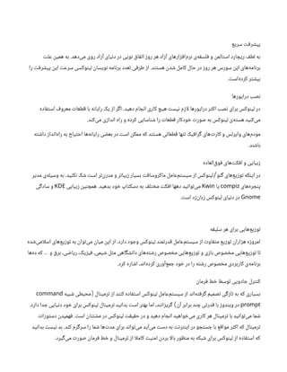 ‫سریع‬ ‫پیشرفت‬
‫‌دهد‬
‫ی‬‫م‬ ‫روی‬ ‫آزاد‬ ‫دنیای‬ ‫در‬ ‫نویی‬ ‫اتفاق‬ ‫روز‬ ‫هر‬ ‫آزاد‬ ‫‌افزارهای‬
‫م‬‫نر‬ ‫‌ی‬
‫ه‬‫فلسف‬ ‫و‬ ‫استالمن‬ ‫ریچارد‬ ‫لطف‬ ‫به‬
.
‫علت‬ ‫همین‬ ‫به‬
‫هستند‬ ‫شدن‬ ‫کامل‬ ‫حال‬ ‫در‬ ‫روز‬ ‫هر‬ ‫سورس‬ ‫اپن‬ ‫‌های‬
‫ه‬‫برنام‬
.
‫را‬ ‫پیشرفت‬ ‫این‬ ‫سرعت‬ ‫لینوکسی‬ ‫نویسان‬ ‫برنامه‬ ‫تعدد‬ ‫طرفی‬ ‫از‬
‫‌است‬
‫ه‬‫کرد‬ ‫بیشتر‬
.
‫درایورها‬ ‫نصب‬
‫دهید‬ ‫انجام‬ ‫کاری‬ ‫هیچ‬ ‫نیست‬ ‫ازم‬‫ل‬ ‫درایورها‬ ‫اکثر‬ ‫نصب‬ ‫برای‬ ‫لینوکس‬ ‫در‬
.
‫استفاده‬ ‫معروف‬ ‫قطعات‬ ‫با‬ ‫رایانه‬ ‫یک‬ ‫از‬ ‫اگر‬
‫‌کند‬
‫ی‬‫م‬ ‫اندازی‬ ‫راه‬ ‫و‬ ‫کرده‬ ‫شناسایی‬ ‫را‬ ‫قطعات‬ ‫خودکار‬ ‫صورت‬ ‫به‬ ‫لینوکس‬ ‫‌ی‬
‫ه‬‫هست‬ ‫‌کنید‬
‫ی‬‫م‬
.
‫داشته‬ ‫‌انداز‬
‫ه‬‫را‬ ‫به‬ ‫احتیاج‬ ‫‌ها‬
‫ه‬‫رایان‬ ‫بعضی‬ ‫در‬ ‫است‬ ‫ممکن‬ ‫که‬ ‫هستند‬ ‫قطعاتی‬ ‫تنها‬ ‫گرافیک‬ ‫‌های‬
‫ت‬‫کار‬ ‫و‬ ‫وایرلس‬ ‫‌های‬
‫م‬‫مود‬
‫باشند‬
.
‫‌العاده‬
‫ق‬‫فو‬ ‫‌های‬
‫ت‬‫افک‬ ‫و‬ ‫زیبایی‬
‫گنو‬ ‫‌های‬
‫ع‬‫توزی‬ ‫اینکه‬ ‫در‬
/
‫نکنید‬ ‫شک‬ ‫است‬ ‫‌تر‬
‫ن‬‫‌ر‬
‫د‬‫م‬ ‫و‬ ‫زیباتر‬ ‫بسیار‬ ‫ماکروسافت‬ ‌
‫ل‬‫‌عام‬
‫م‬‫سیست‬ ‫از‬ ‫لینوکس‬
.
‫مدیر‬ ‫‌ی‬
‫ه‬‫وسیل‬ ‫به‬
‫‌های‬
‌
‫ه‬‫پنجر‬
compiz
‫یا‬
Kwin
‫بدهید‬ ‫خود‬ ‫دسکتاپ‬ ‫به‬ ‫مختلف‬ ‫افکت‬ ‫دهها‬ ‫‌توانید‬
‫ی‬‫م‬
.
‫زیبایی‬ ‫همچنین‬
KDE
‫سادگی‬ ‫و‬
Gnome
‫است‬ ‫‌زد‬
‫ن‬‫زبا‬ ‫لینوکس‬ ‫دنیای‬ ‫در‬
.
‫سلیقه‬ ‫هر‬ ‫برای‬ ‫‌هایی‬
‫ع‬‫توزی‬
‫دارد‬ ‫وجود‬ ‫لینوکس‬ ‫قدرتمند‬ ‫‌عامل‬
‫م‬‫سیست‬ ‫از‬ ‫متفاوت‬ ‫توزیع‬ ‫هزاران‬ ‫امروزه‬
.
‫‌شده‬
‫ی‬‫ام‬‫ل‬‫اس‬ ‫‌های‬
‫ع‬‫توزی‬ ‫به‬ ‫‌توان‬
‫ی‬‫م‬ ‫میان‬ ‫این‬ ‫از‬
‫‌ها‬
‫ه‬‫د‬ ‫که‬ ‫و‬ ‫برق‬ ،‫ریاضی‬ ،‫فیزیک‬ ،‫شیمی‬ ‫مثل‬ ‫دانشگاهی‬ ‫‌های‬
‫ه‬‫رشت‬ ‫مخصوص‬ ‫‌هایی‬
‫ع‬‫توزی‬ ‫و‬ ‫بازی‬ ‫مخصوص‬ ‫‌هایی‬
‫ع‬‫توزی‬ ‫تا‬
…
‫کرد‬ ‫اشاره‬ ،‫‌اند‬
‫ه‬‫کرد‬ ‫‌آوری‬
‫ع‬‫جم‬ ‫خود‬ ‫در‬ ‫را‬ ‫رشته‬ ‫مخصوص‬ ‫کاربردی‬ ‫‌ی‬
‫ه‬‫برنام‬
.
‫فرمان‬ ‫خط‬ ‫توسط‬ ‫جادویی‬ ‫کنترل‬
‫ترمینال‬ ‫از‬ ‫کنند‬ ‫استفاده‬ ‫لینوکس‬ ‫‌عامل‬
‫م‬‫سیست‬ ‫از‬ ‫‌اند‬
‫ه‬‫گرفت‬ ‫تصمیم‬ ‫تازگی‬ ‫به‬ ‫که‬ ‫بسیاری‬
(
‫شبیه‬ ‫محیطی‬
command
prompt
‫آن‬ ‫برابر‬ ‫چند‬ ‫قدرتی‬ ‫با‬ ‫ویندوز‬ ‫در‬
)
‫دارد‬ ‫جدا‬ ‫دنیایی‬ ‫خود‬ ‫برای‬ ‫لینوکس‬ ‫ترمینال‬ ‫بدانید‬ ‫است‬ ‫بهتر‬ ‫اما‬ ،‫گریزانند‬
.
‫است‬ ‫مشتتان‬ ‫در‬ ‫لینوکس‬ ‫حقیقت‬ ‫در‬ ‫و‬ ‫دهید‬ ‫انجام‬ ‫‌خواهید‬
‫ی‬‫م‬ ‫کاری‬ ‫هر‬ ‫ترمینال‬ ‫با‬ ‫‌توانید‬
‫ی‬‫م‬ ‫شما‬
.
‫دستورات‬ ‫فهمیدن‬
‫کند‬ ‫سرگرم‬ ‫را‬ ‫شما‬ ‫‌ها‬
‫ت‬‫مد‬ ‫برای‬ ‫‌تواند‬
‫ی‬‫م‬ ‫‌آید‬
‫ی‬‫م‬ ‫دست‬ ‫به‬ ‫اینترنت‬ ‫در‬ ‫جستجو‬ ‫با‬ ‫مواقع‬ ‫اکثر‬ ‫که‬ ‫ترمینال‬
.
‫بدانید‬ ‫نیست‬ ‫بد‬
‫‌گیرد‬
‫ی‬‫م‬ ‫صورت‬ ‫فرمان‬ ‫خط‬ ‫و‬ ‫ترمینال‬ ‫از‬ ‫ا‬‫ل‬‫کام‬ ‫امنیت‬ ‫بردن‬ ‫ا‬‫ل‬‫با‬ ‫منظور‬ ‫به‬ ‫شبکه‬ ‫برای‬ ‫لینوکس‬ ‫از‬ ‫استفاده‬ ‫که‬
.
 