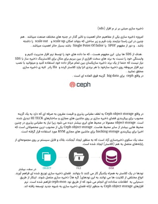 ( ‫افزار‬ ‫م‬ ‫نر‬ ‫بر‬ ‫مبتنی‬ ‫سازی‬ ‫ذخیره‬
sds
)
.
‫هم‬ ‫میباشد‬ ‫صنعت‬ ‫مختلف‬ ‫های‬ ‫جنبه‬ ‫در‬ ‫گذار‬ ‫تاثیر‬ ‫و‬ ‫اهمیت‬ ‫حائز‬ ‫مفاهیم‬ ‫از‬ ‫یکی‬ ‫سازی‬ ‫ذخیره‬ ‫امروزه‬
‫امکان‬ ‫بتواند‬ ‫که‬ ‫ساختی‬ ‫زیر‬ ‫و‬ ‫فرم‬ ‫پلت‬ ‫نیازمند‬ ‫راستا‬ ‫این‬ ‫در‬ ‫چنین‬
scale up
‫و‬
scale out
‫داشته‬ ‫را‬
.
‫مفهوم‬ ‫از‬ ‫دور‬ ‫و‬ ‫باشد‬
SPOF
‫یا‬
Single Point Of failor
. ‫میباشد‬ ‫اهمیت‬ ‫حائز‬ ‫بسیار‬ ‫باشد‬
.
‫از‬ ‫هدف‬
SDS
‫و‬ ‫کنیم‬ ‫مدیریت‬ ‫افزار‬ ‫نرم‬ ‫توسط‬ ‫را‬ ‫خود‬ ‫های‬ ‫داده‬ ‫ما‬ ‫که‬ ، ‫هست‬ ‫مفهوم‬ ‫این‬ ‫بیان‬ ‫ها‬
.
‫با‬ ‫ساز‬ ‫ذخیره‬ ‫کالسترینگ‬ ‫برای‬ ‫مثال‬ ‫برای‬ ‫ببریم‬ ‫بین‬ ‫از‬ ‫افزاری‬ ‫سخت‬ ‫های‬ ‫برند‬ ‫به‬ ‫نسبت‬ ‫را‬ ‫خود‬ ‫وابستگی‬
SDS
‫نصب‬ ‫با‬ ‫میتوانید‬ ‫و‬ ‫کنید‬ ‫استفاده‬ ‫خود‬ ‫داده‬ ‫مراکز‬ ‫تمام‬ ‫بین‬ ‫سازیکسان‬ ‫ذخیره‬ ‫برند‬ ‫یک‬ ‫از‬ ‫حتما‬ ‫که‬ ‫نیست‬ ‫نیاز‬
‫و‬ ‫کرده‬ ‫کالستر‬ ‫وارد‬ ‫انرا‬ ‫برندی‬ ‫هر‬ ‫با‬ ‫سازخود‬ ‫ذخیره‬ ‫روی‬ ‫مربوطه‬ ‫افزار‬ ‫نرم‬
Ha
‫سازی‬ ‫ذخیره‬ ‫ی‬ ‫الیه‬ ‫رادر‬
. ‫نمایید‬ ‫محقق‬
‫واقع‬ ‫در‬
ceph
‫برای‬
big data
. ‫است‬ ‫ای‬ ‫العاده‬ ‫فوق‬ ‫گزینه‬
‫واقع‬ ‫در‬
Ceph object storage
‫گزینه‬ ‫یک‬ ‫به‬ ‫دارد‬ ‫که‬ ‫ای‬ ‫صرفه‬ ‫به‬ ‫مقرون‬ ‫قیمت‬ ‫و‬ ‫پذیری‬ ‫مقیاس‬ ‫لطف‬ ‫به‬
‫ساختارهای‬ ‫و‬ ‫مجازی‬ ‫های‬ ‫ماشین‬ ‫روی‬ ‫بر‬ ‫سازی‬ ‫ذخیره‬ ‫فضای‬ ‫پیکربندی‬ ‫برای‬ ‫محبوب‬
HI TECK
‫شده‬ ‫تبدیل‬
.‫است‬
object storage
‫چنین‬ ‫در‬ ‫پذیری‬ ‫مقیاس‬ ‫به‬ ‫نیاز‬ ‫زیرا‬ ‫شود‬ ‫می‬ ‫دیده‬ ‫بیشتر‬ ‫ابری‬ ‫های‬ ‫محیط‬ ‫در‬ ‫معموال‬
.‫هاست‬ ‫محیط‬ ‫سایر‬ ‫از‬ ‫بیشتر‬ ‫هایی‬ ‫محیط‬
Ceph object storage
‫که‬ ‫است‬ ‫محصوالتی‬ ‫ترین‬ ‫محبوب‬ ‫از‬ ‫یکی‬
‫پیکربندی‬ ‫برای‬ ‫اخیرا‬
backing storage
‫مجازی‬ ‫های‬ ‫ماشین‬ ‫برای‬
KVM
.‫است‬ ‫گرفته‬ ‫قرار‬ ‫استفاده‬ ‫مورد‬
‫از‬ ‫‌ای‬
‫ه‬‫مجموع‬ ‫روی‬ ‫بر‬ ‫سیستم‬ ‫فایل‬ ‫و‬ ‫بالک‬ ،‫آبجکت‬ ‫ایجاد‬ ‫منظور‬ ‫به‬ ‫که‬ ‫است‬ ‫آزاد‬ ‫‌سازی‬
‫ه‬‫ذخیر‬ ‫سکوی‬ ‫یک‬ ‫سف‬
. ) (
‫است‬ ‫شده‬ ‫ایجاد‬ ‫کالستر‬ ‫هم‬ ‫به‬ ‫متصل‬ ‫‌های‬
‫ه‬‫رایان‬
‫بیشتر‬ ،‫سف‬ ‫در‬
.‫آورند‬ ‫فراهم‬ ‫ای‬ ‫شده‬ ‫توزیع‬ ‫سازی‬ ‫ذخیره‬ ‫فضای‬ ‫بتوانند‬ ‫تا‬ ‫کنند‬ ‫می‬ ‫کار‬ ‫یکدیگر‬ ‫همراه‬ ‫به‬ ‫کالستر‬ ‫یک‬ ‫در‬ ‫نودها‬
. ) (
‫طریق‬ ‫از‬ ‫اینکار‬ ‫شوند‬ ‫متصل‬ ‫سازی‬ ‫ذخیره‬ ‫ها‬ ‫گره‬ ‫نودهای‬ ‫این‬ ‫به‬ ‫توانند‬ ‫می‬ ‫ها‬ ‫کالینت‬ ‫از‬ ‫مختلفی‬ ‫انواع‬
‫نود‬ ‫طریق‬ ‫از‬ ‫که‬ ‫شود‬ ‫می‬ ‫انجام‬ ‫ای‬ ‫متاداده‬ ‫اطالعات‬ ‫به‬ ‫دستیابی‬
ceph-mon
.
‫نرم‬ ‫است‬ ‫شده‬ ‫فراهم‬
‫افزارهای‬
Ceph object storage
.‫اند‬ ‫یافته‬ ‫توسعه‬ ‫جدید‬ ‫شیوه‬ ‫به‬ ‫سازی‬ ‫ذخیره‬ ‫فضای‬ ‫ارائه‬ ‫منظور‬ ‫به‬
 