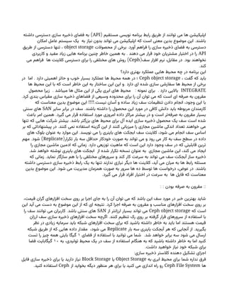 ( ‫مستقیم‬ ‫نویسی‬ ‫برنامه‬ ‫رابط‬ ‫طریق‬ ‫از‬ ‫توانند‬ ‫می‬ ‫ها‬ ‫اپلیکیشن‬
API
)
‫داشته‬ ‫دسترسی‬ ‫سازی‬ ‫ذخیره‬ ‫فضای‬ ‫به‬
.
‫امکان‬ ‫عامل‬ ‫سیستم‬ ‫یک‬ ‫به‬ ‫نیاز‬ ‫بدون‬ ‫تواند‬ ‫می‬ ‫اپلیکیشن‬ ‫که‬ ‫است‬ ‫معنی‬ ‫بدین‬ ‫موضوع‬ ‫این‬ ‫باشند‬
.
‫محصوالت‬ ‫از‬ ‫برخی‬ ‫آورد‬ ‫فراهم‬ ‫را‬ ‫سازی‬ ‫ذخیره‬ ‫فضای‬ ‫به‬ ‫دسترسی‬
object storage
‫طریق‬ ‫از‬ ‫دسترسی‬ ‫تنها‬ ،
API
.
‫کاربردی‬ ‫و‬ ‫مفید‬ ‫زیاد‬ ‫هایی‬ ‫برنامه‬ ‫چنین‬ ‫خاطر‬ ‫همین‬ ‫به‬ ‫دهند‬ ‫می‬ ‫قرار‬ ‫خود‬ ‫مشتریان‬ ‫اختیار‬ ‫در‬ ‫را‬
( .
‫سف‬ ‫افزار‬ ‫نرم‬ ،‫مقابل‬ ‫در‬ ‫بود‬ ‫نخواهند‬
Ceph
)
‫می‬ ‫فراهم‬ ‫ها‬ ‫کالینت‬ ‫دسترسی‬ ‫برای‬ ‫را‬ ‫مختلفی‬ ‫های‬ ‫روش‬
.‫کند‬
‫دارد؟‬ ‫بهتری‬ ‫عملکرد‬ ‫هایی‬ ‫محیط‬ ‫چه‬ ‫در‬ ‫برنامه‬ ‫این‬
، ‫گفت‬ ‫که‬ ‫باید‬
Ceph object storage
.
‫در‬ ‫اما‬ ‫دارد‬ ‫اهمیتی‬ ‫حائز‬ ‫و‬ ‫خوب‬ ‫بسیار‬ ‫عملکرد‬ ‫ها‬ ‫محیط‬ ‫همه‬ ‫در‬ ‫؛‬
.
‫ها‬ ‫محیط‬ ‫این‬ ‫با‬ ‫که‬ ‫است‬ ‫خاطر‬ ‫این‬ ‫به‬ ‫ساختار‬ ‫این‬ ‫این‬ ‫و‬ ‫دارد‬ ‫ای‬ ‫شده‬ ‫سازی‬ ‫سفارشی‬ ‫ها‬ ‫محیط‬ ‫از‬ ‫برخی‬
INTEGRATE
. : .
‫محصول‬ ‫زیرا‬ ‫میباشد‬ ‫ها‬ ‫مثال‬ ‫این‬ ‫از‬ ‫یکی‬ ‫ابری‬ ‫های‬ ‫محیط‬ ‫نمونه‬ ‫برای‬ ‫دارد‬ ‫باالیی‬
.‫کرد‬ ‫بندی‬ ‫مقیاس‬ ‫سازی‬ ‫ذخیره‬ ‫فضاهای‬ ‫از‬ ‫وسیعی‬ ‫محدوده‬ ‫برای‬ ‫را‬ ‫آن‬ ‫توان‬ ‫می‬ ‫که‬ ‫است‬ ‫ای‬ ‫صرفه‬ ‫به‬ ‫مقرون‬
!!!!.
‫که‬ ‫معناست‬ ‫بدین‬ ‫موضوع‬ ‫این‬ ‫نیست‬ ‫آسان‬ ‫و‬ ‫ساده‬ ‫زیاد‬ ‫سف‬ ‫تنظیمات‬ ‫دادن‬ ‫انجام‬ ،‫وجود‬ ‫این‬ ‫با‬
.
‫سایر‬ ‫برابر‬ ‫در‬ ‫سف‬ ‫باشند‬ ‫داشته‬ ‫را‬ ‫محصول‬ ‫این‬ ‫مورد‬ ‫در‬ ‫کافی‬ ‫دانش‬ ‫باید‬ ‫مربوطه‬ ‫کارمندان‬
SAN
‫سنتی‬ ‫های‬
.
‫باعث‬ ‫امر‬ ‫همین‬ ‫گیرد‬ ‫می‬ ‫قرار‬ ‫استفاده‬ ‫مورد‬ ‫امروزی‬ ‫داده‬ ‫مراکز‬ ‫بیشتر‬ ‫در‬ ‫و‬ ‫است‬ ‫‌تر‬
‫ه‬‫صرف‬ ‫به‬ ‫مقرون‬ ‫بسیار‬
.
‫تنها‬ ‫که‬ ‫هایی‬ ‫شرکت‬ ‫بیشتر‬ ‫باشد‬ ‫بزرگتر‬ ‫های‬ ‫محیط‬ ‫برای‬ ‫آل‬ ‫ایده‬ ‫سازی‬ ‫ذخیره‬ ‫محصول‬ ‫یک‬ ‫سف‬ ‫است‬ ‫شده‬
.
‫بر‬ ‫که‬ ‫پیشنهاداتی‬ ‫در‬ ‫کنند‬ ‫نمی‬ ‫استفاده‬ ‫گزینه‬ ‫این‬ ‫از‬ ‫کنند‬ ‫میزبانی‬ ‫را‬ ‫مجازی‬ ‫ماشین‬ ‫اندکی‬ ‫تعداد‬ ‫خواهند‬ ‫می‬
.
‫های‬ ‫بلوک‬ ‫عنوان‬ ‫به‬ ‫موارد‬ ‫این‬ ‫نویسد‬ ‫می‬ ‫را‬ ‫باینری‬ ‫های‬ ‫ابجکت‬ ‫سف‬ ‫کالینت‬ ،‫شود‬ ‫می‬ ‫انجام‬ ‫سف‬ ‫اساس‬
(‫تکرار‬ ‫بار‬ ‫سه‬ ‫حداقل‬ ‫خودکار‬ ‫صورت‬ ‫به‬ ‫تواند‬ ‫می‬ ‫و‬ ‫رود‬ ‫می‬ ‫کار‬ ‫به‬ ‫سف‬ ‫سطح‬ ‫در‬ ‫داده‬
Replicate
. )
‫مهم‬ ‫شود‬
.
‫را‬ ‫مجازی‬ ‫ماشین‬ ‫ادمین‬ ‫که‬ ‫زمانی‬ ‫دارد‬ ‫توزیعی‬ ‫ماهیت‬ ‫که‬ ‫است‬ ‫این‬ ‫دارد‬ ‫وجود‬ ‫سف‬ ‫در‬ ‫که‬ ‫قابلیتی‬ ‫ترین‬
.‫شد‬ ‫خواهد‬ ‫نوشته‬ ‫باینری‬ ‫های‬ ‫ابجکت‬ ‫از‬ ‫شده‬ ‫تکرار‬ ‫نسخه‬ ‫عنوان‬ ‫به‬ ‫مجازی‬ ‫ماشین‬ ‫این‬ ،‫کند‬ ‫می‬ ‫ایجاد‬
.
‫که‬ ‫زمانی‬ ‫نماید‬ ‫سازگار‬ ‫هم‬ ‫با‬ ‫را‬ ‫مختلفی‬ ‫سرورهای‬ ‫و‬ ‫کند‬ ‫کار‬ ‫سرعت‬ ‫به‬ ‫تواند‬ ‫می‬ ‫سف‬ ‫آبجکت‬ ‫ساز‬ ‫ذخیره‬
‫داشته‬ ‫دسترسی‬ ‫سازی‬ ‫ذخیره‬ ‫رابط‬ ‫یک‬ ‫به‬ ‫تنها‬ ‫ندارند‬ ‫نیازی‬ ‫دیگر‬ ‫ها‬ ‫کالینت‬ ،‫آید‬ ‫می‬ ‫میان‬ ‫به‬ ‫ها‬ ‫رابط‬ ‫مسئله‬
. .
‫بدین‬ ‫موضوع‬ ‫این‬ ‫شود‬ ‫می‬ ‫مدیریت‬ ‫همزمان‬ ‫صورت‬ ‫به‬ ‫سرور‬ ‫ها‬ ‫ده‬ ‫توسط‬ ‫ها‬ ‫درخواست‬ ،‫عوض‬ ‫در‬ ‫باشند‬
.‫گیرد‬ ‫می‬ ‫قرار‬ ‫افراد‬ ‫اختیار‬ ‫در‬ ‫سرعت‬ ‫به‬ ‫ها‬ ‫فایل‬ ‫که‬ ‫معناست‬
: : ::
‫بودن‬ ‫صرفه‬ ‫به‬ ‫مقرون‬
،‫قیمت‬ ‫گران‬ ‫افزارهای‬ ‫سخت‬ ‫روی‬ ‫بر‬ ‫اجرا‬ ‫جای‬ ‫به‬ ‫را‬ ‫آن‬ ‫توان‬ ‫می‬ ‫که‬ ‫باشد‬ ‫این‬ ‫سف‬ ‫مورد‬ ‫در‬ ‫خبر‬ ‫بهترین‬ ‫شاید‬
.
‫این‬ ‫آید‬ ‫می‬ ‫دست‬ ‫به‬ ‫موضوع‬ ‫این‬ ‫از‬ ‫که‬ ‫ای‬ ‫نتیجه‬ ‫کرد‬ ‫اجرا‬ ‫صرفه‬ ‫به‬ ‫مقرون‬ ‫و‬ ‫مناسب‬ ‫افزارهای‬ ‫سخت‬ ‫روی‬ ‫بر‬
‫که‬ ‫است‬
Ceph object storage
‫از‬ ‫ارزانتر‬ ‫بسیار‬ ‫تواند‬ ‫می‬
SAN
.
‫را‬ ‫سف‬ ‫توانند‬ ‫می‬ ‫کاربران‬ ‫باشد‬ ‫سنتی‬ ‫های‬
.
‫ارزان‬ ‫سف‬ ‫سازی‬ ‫ذخیره‬ ‫افزارهای‬ ‫سخت‬ ‫اگرچه‬ ‫کنند‬ ‫تنظیم‬ ‫رک‬ ‫روی‬ ‫بر‬ ‫گرفته‬ ‫قرار‬ ‫سرورهای‬ ‫از‬ ‫استفاده‬ ‫با‬
‫نظر‬ ‫در‬ ‫زیادی‬ ‫سرمایه‬ ‫باید‬ ‫شبکه‬ ‫افزارهای‬ ‫سخت‬ ‫برای‬ ‫که‬ ‫باشید‬ ‫داشته‬ ‫خاطر‬ ‫به‬ ‫باید‬ ‫اما‬ ‫هستند‬ ‫قیمت‬
.
‫بار‬ ‫سه‬ ‫باینری‬ ‫آبجکت‬ ‫هر‬ ‫که‬ ‫آنجایی‬ ‫از‬ ‫بگیرید‬
Replicate
‫شبکه‬ ‫طریق‬ ‫از‬ ‫که‬ ‫هایی‬ ‫داده‬ ‫مقدار‬ ،‫شود‬ ‫می‬
.
‫فضای‬ ‫از‬ ‫استفاده‬ ‫با‬ ‫توانید‬ ‫می‬ ‫شما‬ ‫شد‬ ‫خواهد‬ ‫برابر‬ ‫سه‬ ‫شود‬ ‫می‬ ‫ارسال‬
۱
‫تست‬ ‫را‬ ‫چیز‬ ‫همه‬ ‫بایتی‬ ‫گیگا‬
‫به‬ ،‫تولیدی‬ ‫محیط‬ ‫یک‬ ‫در‬ ‫سف‬ ‫از‬ ‫استفاده‬ ‫هنگام‬ ‫به‬ ‫که‬ ‫باشید‬ ‫داشته‬ ‫خاطر‬ ‫به‬ ‫اما‬ ‫کنید‬
۱۰
‫فضا‬ ‫گیگابایت‬
.‫داشت‬ ‫خواهید‬ ‫نیاز‬ ‫خود‬ ‫شبکه‬ ‫برای‬
:‫سازی‬ ‫ذخیره‬ ‫کالستر‬ ‫دهنده‬ ‫تشکیل‬ ‫اجزای‬
‫به‬ ‫ابری‬ ‫محیط‬ ‫برای‬ ‫شما‬ ‫نداره‬ ‫فرق‬
Object Storage
‫یا‬
Block Storage
‫فایل‬ ‫سازی‬ ‫ذخیره‬ ‫برای‬ ‫یا‬ ‫دارید‬ ‫نیاز‬
‫ها‬
Ceph File System
‫از‬ ‫بخواید‬ ‫دیگه‬ ‫منظور‬ ‫هر‬ ‫برای‬ ‫یا‬ ‫کنید‬ ‫می‬ ‫اندازی‬ ‫راه‬ ‫رو‬
Ceph
.‫کنید‬ ‫استفاده‬
 