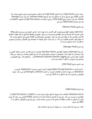 ‫سازی‬ ‫پیاده‬
Ceph Cluster
‫اندازی‬ ‫راه‬ ‫با‬
Ceph Node
.
‫یک‬ ‫میشه‬ ‫شروع‬ ‫سازی‬ ‫ذخیره‬ ‫منابع‬ ‫و‬ ‫شبکه‬ ،‫ها‬
‫کالستر‬
Ceph
(‫مانیتور‬ ‫نود‬ ‫یک‬ ‫حداقل‬ ‫به‬ ‫کار‬ ‫به‬ ‫شروع‬ ‫برای‬
Monitor Node
( )
‫مدیر‬ ‫نود‬ ‫یک‬ ،
Manager
Node
( )
‫سازی‬ ‫ذخیره‬ ‫نود‬ ‫یک‬ ،
OSD Node
)
‫از‬ ‫استفاده‬ ‫برای‬ ‫و‬
Ceph File System
‫همون‬ ‫یا‬
CephFS
‫به‬
(‫ابرداده‬ ‫نود‬ ‫یک‬
MDS Node
. )
‫دارد‬ ‫نیاز‬
(‫مانیتور‬ ‫نود‬
Monitor Node
:)
ceph-mon
.
‫دارای‬ ‫سیستم‬ ‫این‬ ‫اجزای‬ ‫تمامی‬ ‫دارد‬ ‫عهده‬ ‫به‬ ‫را‬ ‫کالستر‬ ‫کلی‬ ‫وضعیت‬ ‫نگهداری‬ ‫وظیفه‬
Map
.
‫اعضای‬ ‫هویت‬ ‫احراز‬ ‫و‬ ‫تصدیق‬ ‫وظیفه‬ ‫همچنین‬ ‫شود‬ ‫می‬ ‫مدیریت‬ ‫و‬ ‫نگهداری‬ ‫نود‬ ‫این‬ ‫توسط‬ ‫که‬ ‫هستند‬ ‫هایی‬
.
‫کالستر‬ ‫عضو‬ ‫مهمترین‬ ‫باشد‬ ‫می‬ ‫نود‬ ‫این‬ ‫عهده‬ ‫به‬ ‫ها‬ ‫کالینت‬ ‫و‬ ‫کالستر‬
Ceph
‫که‬ ‫هست‬ ‫مانیتور‬ ‫نود‬ ‫همین‬
.
‫سرویس‬ ‫پایداری‬ ‫و‬ ‫افزونگی‬ ‫برای‬ ‫متوسط‬ ‫تا‬ ‫کوچک‬ ‫سازی‬ ‫پیاده‬ ‫یک‬ ‫در‬ ‫کند‬ ‫می‬ ‫فعالیت‬ ‫کالستر‬ ‫قلب‬ ‫عنوان‬ ‫به‬
‫به‬ ‫حداقل‬
3
.‫است‬ ‫نیاز‬ ‫مانیتور‬ ‫نود‬
(‫مدیر‬ ‫نود‬
Manager Node
:)
(‫نود‬ ‫این‬
ceph-mgr
)
‫نگهداری‬ ‫وظیفه‬
Runtime metrics
‫و‬ ‫کارایی‬ ،‫سازها‬ ‫ذخیره‬ ،‫کالستر‬ ‫جاری‬ ‫وضعیت‬ ،
.
‫تواند‬ ‫می‬ ،‫شوند‬ ‫می‬ ‫نوشته‬ ‫پایتون‬ ‫زبان‬ ‫به‬ ‫که‬ ‫هایی‬ ‫ماژول‬ ‫میزبانی‬ ‫با‬ ‫همچنین‬ ‫دارد‬ ‫عهده‬ ‫به‬ ‫را‬ ‫سیستم‬ ‫لود‬
‫مثل‬ ‫جانبی‬ ‫های‬ ‫قابلیت‬
Dashboard, Exporter, Remote Logging
. …
‫و‬ ‫افزونگی‬ ‫برای‬ ‫کند‬ ‫فراهم‬ ‫را‬ ‫و‬
‫حداقل‬ ‫سرویس‬ ‫این‬ ‫پایداری‬
2
.‫است‬ ‫نیاز‬ ‫نمونه‬
(‫سازی‬ ‫ذخیره‬ ‫نود‬
OSD Node
:)
‫یا‬ ‫کننده‬ ‫ذخیره‬
Object Storage Daemon
‫مدیریت‬ ،‫سازی‬ ‫ذخیره‬ ‫وظیفه‬
Replication
‫و‬ ‫بازیابی‬ ،
Rebalance
‫اختیار‬ ‫در‬ ‫را‬ ‫الزم‬ ‫اطالعات‬ ‫و‬ ‫داشته‬ ‫عهده‬ ‫بر‬ ‫را‬
Monitor
‫و‬
Manager
.
‫جهت‬ ‫دهد‬ ‫می‬ ‫قرار‬
‫به‬ ‫حداقل‬ ‫ها‬ ‫داده‬ ‫پایداری‬ ‫و‬ ‫افزونگی‬
3
OSD
.‫است‬ ‫نیاز‬
(‫ابرداده‬ ‫نود‬
MDS Node
:)
Metadata Server
‫در‬ ‫شده‬ ‫ذخیره‬ ‫های‬ ‫فایل‬ ‫به‬ ‫مربوط‬ ‫متا‬ ‫اطالعات‬ ،
CephFS
‫یا‬
Ceph File System
‫را‬
.
‫استاندارد‬ ‫از‬ ‫کننده‬ ‫استفاده‬ ‫کاربران‬ ‫به‬ ‫نود‬ ‫این‬ ‫کند‬ ‫می‬ ‫مدیریت‬ ‫و‬ ‫نگهداری‬
POSIX
‫بدون‬ ‫که‬ ‫دهد‬ ‫می‬ ‫قابلیتی‬
‫کالستر‬ ‫به‬ ‫اضافی‬ ‫بار‬ ‫آوردن‬
Ceph
.
‫به‬ ‫حداقل‬ ‫افزونگی‬ ‫و‬ ‫پایداری‬ ‫برای‬ ‫باشند‬ ‫داشته‬ ‫دسترسی‬ ‫ها‬ ‫فایل‬ ‫به‬
2
MDS
.‫داریم‬ ‫نیاز‬
. :
‫نکرد‬ ‫استفاده‬ ‫نود‬ ‫این‬ ‫از‬ ‫میتواند‬ ‫و‬ ، ‫نیست‬ ‫الزام‬ ‫یک‬ ‫نود‬ ‫این‬ ‫نکته‬
 
