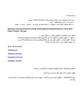 : ‫نویسنده‬ ‫درباره‬
‫رشته‬ ‫آموخته‬ ‫دانش‬ ‫دخت‬ ‫اسمعیل‬ ‫یاشار‬ ‫بنده‬
cyber security
. ‫هستم‬
‫از‬ ‫بیش‬
۱۵
. ‫دارم‬ ‫فعالیت‬ ‫سابقه‬ ‫سال‬
- - :
‫مولف‬ ‫مدرس‬ ‫مشاور‬ ‫داد‬ ‫شرح‬ ‫زیر‬ ‫های‬ ‫ساختار‬ ‫در‬ ‫میتوان‬ ‫را‬ ‫بنده‬ ‫های‬ ‫فعالیت‬ ‫جمله‬ ‫از‬
gnu/linux system/network/security/cloud Engineer/administrator & oracle dba |
Linux Trainer |devops
. ): ‫جدید‬ ‫دنیاهای‬ ‫کشف‬ ‫و‬ ‫تحقیق‬ ‫و‬ ‫مطالعه‬ ‫به‬ ‫مند‬ ‫عالقه‬
. ‫کنم‬ ‫اشاره‬ ‫استراتژی‬ ‫های‬ ‫بازی‬ ‫و‬ ‫اوتلو‬ ‫و‬ ‫شطرنج‬ ‫بازی‬ ‫به‬ ‫میتوانم‬ ‫من‬ ‫های‬ ‫سرگرمی‬ ‫از‬ ‫واقع‬ ‫در‬
/ .
‫تبریز‬ ‫الگ‬ ‫گذاران‬ ‫بنیان‬ ‫از‬ ‫یکی‬ ‫و‬ ‫لینوکس‬ ‫گنو‬ ‫و‬ ‫باز‬ ‫متن‬ ‫دنیای‬ ‫عاشق‬ ‫هستم‬ ‫عاشق‬ ‫یک‬ ‫من‬
: ‫کنید‬ ‫پیدا‬ ‫و‬ ‫کنید‬ ‫دنبال‬ ‫را‬ ‫من‬ ‫میتوانید‬ ‫چطور‬ ‫خب‬
Mob : 09141100257
Telegram ID
Telegram channel
Instagram Account
Linkedin Account
. ‫بشنوم‬ ‫را‬ ‫انتقادتون‬ ‫یا‬ ‫پیشنهاد‬ ‫هرگونه‬ ‫میشم‬ ‫خوشحال‬ ‫همچنین‬
: ‫کنید‬ ‫پیدا‬ ‫را‬ ‫من‬ ‫از‬ ‫ی‬ ‫دیگر‬ ‫های‬ ‫کتاب‬ ‫میتونید‬ ‫چطور‬
‫توی‬
slideshare
‫را‬ ‫کردم‬ ‫منتشر‬ ‫آزاد‬ ‫بصورت‬ ‫که‬ ‫دیگری‬ ‫های‬ ‫کتاب‬ ‫میتونید‬ ‫بگردید‬ ‫من‬ ‫اسم‬ ‫دنبال‬ ‫گوگل‬ ‫یا‬
. ‫کنید‬ ‫پیدا‬
 