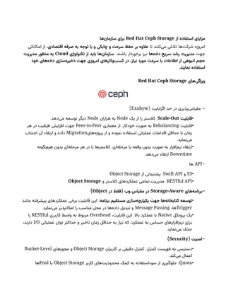 ‫از‬ ‫استفاده‬ ‫مزایای‬
Red Hat Ceph Storage
‫‌ها‬
‫ن‬‫سازما‬ ‫برای‬
‫تا‬ ‫‌کنند‬
‫ی‬‫م‬ ‫تالش‬ ‫‌ها‬
‫ت‬‫شرک‬ ‫امروزه‬
‫اقتصادی‬ ‫صرفه‬ ‫به‬ ‫توجه‬ ‫با‬ ‫و‬ ‫چابکی‬ ‫و‬ ‫سرعت‬ ‫حفظ‬ ‫بر‬ ‫عالوه‬
‫امکاناتی‬ ‫از‬ ،
‫جهت‬
‫‌ها‬
‫ه‬‫داد‬ ‫سریع‬ ‫رشد‬ ‫مدیریت‬
‫برخوردار‬ ‫نیز‬
.‫باشند‬
‫تکنولوژی‬ ‫از‬ ‫باید‬ ‫‌ها‬
‫ن‬‫سازما‬
Cloud
‫مدیریت‬ ‫منظور‬ ‫به‬
‫خود‬ ‫‌های‬
‫ه‬‫داد‬ ‫‌سازی‬
‫ه‬‫ذخیر‬ ‫جهت‬ ‫امروزی‬ ‫‌وکارهای‬
‫ب‬‫کس‬ ‫در‬ ،‫نیاز‬ ‫مورد‬ ‫سرعت‬ ‫با‬ ‫اطالعات‬ ‫از‬ ‫انبوهی‬ ‫حجم‬
.‫نمایند‬ ‫استفاده‬
‫‌های‬
‫ی‬‫ویژگ‬
Red Hat Ceph Storage
( –
‫اگزابایت‬ ‫حد‬ ‫در‬ ‫‌پذیری‬
‫س‬‫مقیا‬
Exabyte
)
•
‫قابلیت‬
Scale-Out
:
‫یک‬ ‫از‬ ‫را‬ ‫کالستر‬
Node
‫هزاران‬ ‫به‬
Node
.‫‌دهد‬
‫ی‬‫م‬ ‫توسعه‬ ‫دیگر‬
•
‫قابلیت‬
Rebalancing
:
‫معماری‬ ‫از‬ ‫خودکار‬ ‫صورت‬ ‫به‬
Peer-to-Peer
‫هر‬ ‫در‬ ‫ظرفیت‬ ‫افزایش‬ ‫جهت‬
‫‌های‬
‫ه‬‫پروژ‬ ‫از‬ ‫و‬ ‫نموده‬ ‫استفاده‬ ‫عملیاتی‬ ‫اقدامات‬ ‫حداقل‬ ‫با‬ ‫زمان‬
Migration
‫اجتناب‬ ‫آن‬ ‫ارتقاء‬ ‫و‬ ‫داده‬
.‫‌نماید‬
‫ی‬‫م‬
•
:
‫هیچگونه‬ ‫بدون‬ ‫‌ای‬
‫ه‬‫مرحل‬ ‫هر‬ ‫در‬ ‫را‬ ‫کالسترها‬ ‫‌ای‬
‫ه‬‫مرحل‬ ‫یا‬ ‫وقفه‬ ‫بدون‬ ‫صورت‬ ‫به‬ ‫‌افزار‬
‫م‬‫نر‬ ‫ارتقاء‬
Downtime
.‫‌دهد‬
‫ی‬‫م‬ ‫ارتقاء‬
-
API
‫ها‬
•
S3
‫و‬
Swift API
:
‫از‬ ‫پشتیبانی‬
Object Storage
•
RESTful API
:
‫و‬ ‫کالستر‬ ‫عملکردهای‬ ‫تمامی‬ ‫مدیریت‬
Object Storage
-
‫‌های‬
‫ه‬‫برنام‬
Storage-Aware
(
‫در‬ ‫فقط‬ ‫وب‬ ‫مقیاس‬ ‫در‬
Object
)
•
‫برنامه‬ ‫مستقیم‬ ‫‌سازی‬
‫ه‬‫یکپارچ‬ ‫جهت‬ ‫‌ها‬
‫ه‬‫کتابخان‬ ‫توسعه‬
:
‫مانند‬ ‫پیشرفته‬ ‫عملکردهای‬ ‫برخی‬ ‫قابلیت‬ ‫این‬
Trigger
،‫ها‬
Message Passing
.‫‌نماید‬
‫ی‬‫م‬ ‫امکانپذیر‬ ‫را‬ ‫مناسب‬ ‫محل‬ ‫در‬ ‫‌ها‬
‫ه‬‫داد‬ ‫تبدیل‬ ‫و‬
•
‫پروتکل‬ ‫یک‬
Native
:
،‫قابلیت‬ ‫این‬ ‫باال‬ ‫عملکرد‬ ‫با‬
Overhead
‫کاربری‬ ‫واسط‬ ‫به‬ ‫مربوط‬
RESTful
‫را‬
‫عملیاتی‬ ‫توان‬ ‫حداکثر‬ ‫و‬ ‫تاخیر‬ ‫زمان‬ ‫حداقل‬ ‫به‬ ‫نیاز‬ ‫که‬ ،‫عملکرد‬ ‫به‬ ‫حساس‬ ‫‌افزارهای‬
‫م‬‫نر‬ ‫برای‬
I/O
،‫دارند‬
.‫‌نماید‬
‫ی‬‫م‬ ‫حذف‬
( -
‫امنیت‬
Security
)
•
:
‫کاربران‬ ‫بر‬ ‫دقیقی‬ ‫کنترل‬ ‫کنترل‬ ‫فهرست‬ ‫به‬ ‫دسترسی‬
Object Storage
‫مجوزهای‬ ‫و‬
Bucket-Level
.‫‌کند‬
‫ی‬‫م‬ ‫اعمال‬
•
Quota
:
‫کاربر‬ ‫‌های‬
‫ت‬‫محدودی‬ ‫کمک‬ ‫به‬ ‌
‫ه‬‫سوءاستفاد‬ ‫از‬ ‫جلوگیری‬
Object Storage
‫یا‬
Pool
‫ها‬
 
