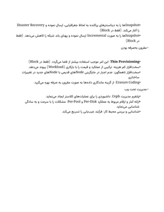 •
Snapshot
‫و‬ ‫نموده‬ ‫ارسال‬ ،‫جغرافیایی‬ ‫لحاظ‬ ‫به‬ ‫پراکنده‬ ‫دیتاسنترهای‬ ‫به‬ ‫را‬ ‫ها‬
Disaster Recovery
( .
‫در‬ ‫فقط‬ ‫‌کند‬
‫ی‬‫م‬ ‫آغاز‬ ‫را‬
Block
)
•
Snapshot
‫صورت‬ ‫به‬ ‫را‬ ‫ها‬
Incremental
( .
‫فقط‬ ‫‌دهد‬
‫ی‬‫م‬ ‫کاهش‬ ‫را‬ ‫شبکه‬ ‫باند‬ ‫پهنای‬ ‫و‬ ‫نموده‬ ‫ارسال‬
‫در‬
Block
)
-
‫بودن‬ ‫‌صرفه‬
‫ه‬‫ب‬ ‫مقرون‬
•
Thin Provisioning
( . :
‫در‬ ‫فقط‬ ‫‌گردد‬
‫ی‬‫م‬ ‫فضا‬ ‫از‬ ‫بیشتر‬ ‫استفاده‬ ‫موجب‬ ‫امر‬ ‫این‬
Block
)
•
( :
‫بارکاری‬ ‫با‬ ‫را‬ ‫قیمت‬ ‫و‬ ‫عملکرد‬ ‫از‬ ‫ترکیبی‬ ‫هزینه‬ ‫کم‬ ‫‌افزار‬
‫ت‬‫سخ‬
Workload
. )
‫‌دهد‬
‫ی‬‫م‬ ‫پیوند‬
•
:‫ناهمگون‬ ‫‌افزار‬
‫ت‬‫سخ‬
‫جایگزینی‬ ‫در‬ ‫اجبار‬ ‫عدم‬
Node
‫با‬ ‫قدیمی‬ ‫های‬
Node
‫تغییرات‬ ‫در‬ ‫جدید‬ ‫های‬
‫ساختاری‬
•
Erasure Coding
:
‫ماندگاری‬ ‫گزینه‬ ‫از‬
‫‌ها‬
‫ه‬‫داد‬
‫صورت‬ ‫به‬
.‫‌گیرد‬
‫ی‬‫م‬ ‫بهره‬ ‫صرفه‬ ‫به‬ ‫مقرون‬
-
‫وب‬ ‫تحت‬ ‫مدیریت‬
•
‫مدیریت‬ ‫پلتفرم‬
Ceph
. :
‫‌نماید‬
‫ی‬‫م‬ ‫ایجاد‬ ‫کالستر‬ ‫‌های‬
‫ت‬‫عملیا‬ ‫برای‬ ‫را‬ ‫داشبوردی‬
•
‫عملکرد‬ ‫به‬ ‫مربوط‬ ‫ارقام‬ ‫و‬ ‫آمار‬ ‫ارائه‬
Per-Disk
‫و‬
Per-Pool
:
‫سادگی‬ ‫به‬ ‫و‬ ‫سرعت‬ ‫با‬ ‫را‬ ‫مشکالت‬
.‫‌نماید‬
‫ی‬‫م‬ ‫شناسایی‬
•
. :
‫‌کند‬
‫ی‬‫م‬ ‫تسریع‬ ‫را‬ ‫‌یابی‬
‫ب‬‫عی‬ ‫فرآیند‬ ‫کار‬ ‫محیط‬ ‫بررسی‬ ‫و‬ ‫شناسایی‬
 