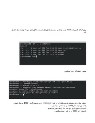 ‫نود‬ ‫کردن‬ ‫اضافه‬ ‫برای‬
mon
.
‫انتقال‬ ‫نظر‬ ‫مد‬ ‫نود‬ ‫به‬ ‫زیر‬ ‫های‬ ‫فایل‬ ‫هست‬ ‫نیاز‬ ‫عامل‬ ‫سیستم‬ ‫نصب‬ ‫از‬ ‫پس‬
. ‫یابد‬
. ‫میزنیم‬ ‫را‬ ‫زیر‬ ‫دستورات‬ ‫سپس‬
‫فایل‬ ‫در‬ ‫ای‬ ‫رشته‬ ‫درون‬ ‫جستجو‬ ‫برای‬ ‫اولی‬ ‫دستور‬
ceph.conf
‫آوردن‬ ‫بدست‬ ‫برای‬
FSID
. ‫است‬ ‫یونیک‬
‫نام‬ ‫دوم‬ ‫دستور‬ ‫با‬
node
. ‫میدهیم‬ ‫متغیر‬ ‫به‬ ‫را‬
‫ما‬ ‫سوم‬ ‫دستور‬ ‫با‬
ip
. ‫میدهیم‬ ‫متغیر‬ ‫به‬ ‫را‬ ‫نظر‬ ‫مد‬ ‫نود‬
‫آخر‬ ‫بادستور‬
FSID
. ‫میکنیم‬ ‫ست‬ ‫فایل‬ ‫در‬ ‫را‬
 