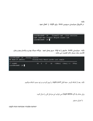‫نکته‬
‫سرویس‬ ‫میبایستی‬ ‫فایروال‬ ‫در‬
mon
‫برای‬
ceph
. ‫نمود‬ ‫فعال‬ ‫را‬
:
‫میبایستی‬ ‫نکته‬
node
‫به‬ ‫را‬ ‫مانیتور‬
ntp
.
‫زمان‬ ‫بودن‬ ‫یکسان‬ ‫و‬ ‫بودن‬ ‫سینک‬ ‫چراکه‬ ‫نمود‬ ‫وصل‬ ‫سرور‬
. ‫باشد‬ ‫می‬ ‫اهمیت‬ ‫حائز‬ ‫بسیار‬ ‫سف‬ ‫کالستر‬
‫فایل‬ ‫حتما‬ . ‫کردم‬ ‫اضافه‬ ‫از‬ ‫بعد‬ : ‫نکته‬
.
ceph conf
. ‫میکنیم‬ ‫اضافه‬ ‫جدید‬ ‫نود‬ ‫در‬ ‫و‬ ‫کرده‬ ‫بروز‬ ‫را‬
‫گره‬ ‫یک‬ ‫حذف‬ ‫برای‬
Ceph MON
:‫کنید‬ ‫دنبال‬ ‫را‬ ‫کلی‬ ‫مراحل‬ ‫این‬ ‫توانید‬ ‫می‬ ،
‫دستور‬ ‫اجرای‬ ‫با‬
ceph mon remove <node-name>
 
