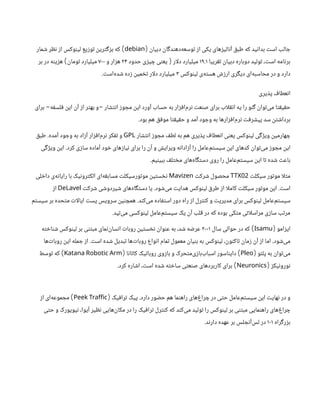 ‫دبیان‬ ‫‌دهندگان‬
‫ه‬‫توسع‬ ‫از‬ ‫یکی‬ ‫آنالیزهای‬ ‫طبق‬ ‫که‬ ‫بدانید‬ ‫است‬ ‫جالب‬
(
debian
)
‫شمار‬ ‫نظر‬ ‫از‬ ‫لینوکس‬ ‫توزیع‬ ‫بزگترین‬ ‫که‬
‫تقریبا‬ ‫دبیان‬ ‫دوباره‬ ‫تولید‬ ،‫است‬ ‫برنامه‬
۱۹.۱
‫ار‬‫ل‬‫د‬ ‫میلیارد‬
(
‫حدود‬ ‫چیزی‬ ‫یعنی‬
۲۴
‫و‬ ‫هزار‬
۷۰۰
‫تومان‬ ‫میلیارد‬
)
‫بر‬ ‫در‬ ‫هزینه‬
‫لینوکس‬ ‫‌ی‬
‫ه‬‫هست‬ ‫ارزش‬ ‫دیگری‬ ‫‌ای‬
‫ه‬‫محاسب‬ ‫در‬ ‫و‬ ‫دارد‬
۳
‫‌است‬
‫ه‬‫شد‬ ‫زده‬ ‫تخمین‬ ‫ار‬‫ل‬‫د‬ ‫میلیارد‬
.
‫پذیری‬ ‫انعطاف‬
‫انتشار‬ ‫مجوز‬ ‫این‬ ‫آورد‬ ‫حساب‬ ‫به‬ ‫‌افزار‬
‫م‬‫نر‬ ‫صنعت‬ ‫برای‬ ‫اب‬‫ل‬‫انق‬ ‫یه‬ ‫را‬ ‫گنو‬ ‫‌توان‬
‫ی‬‫م‬ ‫حقیقتا‬
-
‫فلسفه‬ ‫این‬ ‫آن‬ ‫از‬ ‫بهتر‬ ‫و‬
-
‫برای‬
‫بود‬ ‫هم‬ ‫موفق‬ ‫حقیقتا‬ ‫و‬ ‫آمد‬ ‫وجود‬ ‫به‬ ‫‌افزارها‬
‫م‬‫نر‬ ‫پیشرفت‬ ‫سد‬ ‫برداشتن‬
.
‫انتشار‬ ‫مجوز‬ ‫لطف‬ ‫به‬ ‫هم‬ ‫پذیری‬ ‫انعطاف‬ ‫یعنی‬ ‫لینوکس‬ ‫ویژگی‬ ‫چهارمین‬
GPL
‫آمده‬ ‫وجود‬ ‫به‬ ‫آزاد‬ ‫‌افزار‬
‫م‬‫نر‬ ‫تفکر‬ ‫و‬
.
‫طبق‬
‫کرد‬ ‫سازی‬ ‫آماده‬ ‫خود‬ ‫نیازهای‬ ‫برای‬ ‫را‬ ‫آن‬ ‫و‬ ‫ویرایش‬ ‫آزادانه‬ ‫را‬ ‫‌عامل‬
‫م‬‫سیست‬ ‫این‬ ‫کدهای‬ ‫‌توان‬
‫ی‬‫م‬ ‫مجوز‬ ‫این‬
.
‫ویژگی‬ ‫این‬
‫ببینیم‬ ‫مختلف‬ ‫‌های‬
‫ه‬‫دستگا‬ ‫روی‬ ‫را‬ ‫‌عامل‬
‫م‬‫سیست‬ ‫این‬ ‫تا‬ ‫شده‬ ‫باعث‬
.
‫سیکلت‬ ‫موتور‬ ‫ا‬‫ل‬‫مث‬
02
TTX
‫شرکت‬ ‫محصول‬
Mavizen
‫داخلی‬ ‫‌ی‬
‫ه‬‫رایان‬ ‫با‬ ‫الکترونیک‬ ‫‌ای‬
‫ه‬‫مسابق‬ ‫موتورسیکلت‬ ‫نخستین‬
‫است‬
.
‫‌شود‬
‫ی‬‫م‬ ‫هدایت‬ ‫لینوکس‬ ‫طرق‬ ‫از‬ ‫ا‬‫ل‬‫کام‬ ‫سیکلت‬ ‫موتور‬ ‫این‬
.
‫شرکت‬ ‫شیردوشی‬ ‫‌های‬
‫ه‬‫دستگا‬ ‫یا‬
DeLavel
‫از‬
‫‌کند‬
‫ی‬‫م‬ ‫استفاده‬ ‫دور‬ ‫راه‬ ‫از‬ ‫کنترل‬ ‫و‬ ‫مدیریت‬ ‫برای‬ ‫لینوکس‬ ‫‌عامل‬
‫م‬‫سیست‬
.
‫سیستم‬ ‫بر‬ ‫متحده‬ ‫ات‬‫ل‬‫ایا‬ ‫پست‬ ‫سرویس‬ ‫همچنین‬
‫‌تپد‬
‫ی‬‫م‬ ‫لینوکسی‬ ‫‌عامل‬
‫م‬‫سیست‬ ‫یک‬ ‫آن‬ ‫قلب‬ ‫در‬ ‫که‬ ‫بوده‬ ‫متکی‬ ‫اتی‬‫ل‬‫مراس‬ ‫سازی‬ ‫مرتب‬
.
‫ایزامو‬
(
Isamu
)
‫سال‬ ‫حوالی‬ ‫در‬ ‫که‬
۲۰۰۱
‫شناخته‬ ‫لینوکس‬ ‫‌بر‬‫مبتنی‬ ‫‌نمای‬
‫ن‬‫انسا‬ ‫روبات‬ ‫نخستین‬ ‫عنوان‬ ‫به‬ ،‫شد‬ ‫عرضه‬
‫‌شود‬
‫ی‬‫م‬
.
‫است‬ ‫شده‬ ‫تبدیل‬ ‫‌ها‬
‫ت‬‫روبا‬ ‫انواع‬ ‫تمام‬ ‫معمول‬ ‫بنیان‬ ‫به‬ ‫لینوکس‬ ،‫‌کنون‬
‫ا‬‫ت‬ ‫زمان‬ ‫آن‬ ‫از‬ ‫اما‬
.
‫‌ها‬
‫ت‬‫روبا‬ ‫این‬ ‫جمله‬ ‫از‬
‫پلئو‬ ‫به‬ ‫‌توان‬
‫ی‬‫م‬
(
Pleo
)
‫کاتانا‬ ‫روباتیک‬ ‫بازوی‬ ‫و‬ ‫‌متحرک‬
‫ی‬‫‌باز‬
‫ب‬‫اسبا‬ ‫دایناسور‬
(
Katana Robotic Arm
)
‫توسط‬ ‫که‬
‫نورونیکز‬
(
Neuronics
)
‫کرد‬ ‫اشاره‬ ،‫است‬ ‫شده‬ ‫ساخته‬ ‫صنعتی‬ ‫کاربردهای‬ ‫برای‬
.
‫دارد‬ ‫حضور‬ ‫هم‬ ‫راهنما‬ ‫‌های‬
‫غ‬‫چرا‬ ‫در‬ ‫حتی‬ ‫‌عامل‬
‫م‬‫سیست‬ ‫این‬ ‫نهایت‬ ‫در‬ ‫و‬
.
‫ترافیک‬ ‫پیک‬
(
Peek Traffic
)
‫از‬ ‫‌ای‬
‫ه‬‫مجموع‬
‫حتی‬ ‫و‬ ‫نیویورک‬ ،‫آیوا‬ ‫نظیر‬ ‫‌هایی‬
‫ن‬‫مکا‬ ‫در‬ ‫را‬ ‫ترافیک‬ ‫کنترل‬ ‫که‬ ‫‌کند‬
‫ی‬‫م‬ ‫تولید‬ ‫را‬ ‫لینوکس‬ ‫بر‬ ‫مبتنی‬ ‫راهنمایی‬ ‫‌های‬
‫غ‬‫چرا‬
‫بزرگراه‬
۱۰۱
‫دارند‬ ‫عهده‬ ‫بر‬ ‫‌آنجلس‬
‫س‬‫ل‬ ‫در‬
.
 