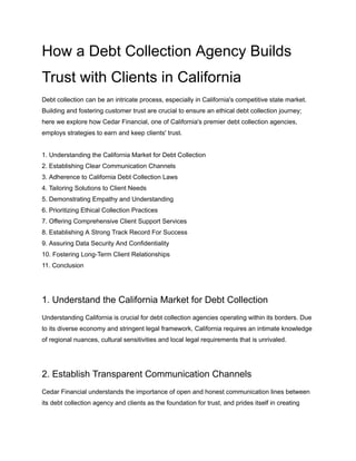 How a Debt Collection Agency Builds
Trust with Clients in California
Debt collection can be an intricate process, especially in California's competitive state market.
Building and fostering customer trust are crucial to ensure an ethical debt collection journey;
here we explore how Cedar Financial, one of California's premier debt collection agencies,
employs strategies to earn and keep clients' trust.
1. Understanding the California Market for Debt Collection
2. Establishing Clear Communication Channels
3. Adherence to California Debt Collection Laws
4. Tailoring Solutions to Client Needs
5. Demonstrating Empathy and Understanding
6. Prioritizing Ethical Collection Practices
7. Offering Comprehensive Client Support Services
8. Establishing A Strong Track Record For Success
9. Assuring Data Security And Confidentiality
10. Fostering Long-Term Client Relationships
11. Conclusion
1. Understand the California Market for Debt Collection
Understanding California is crucial for debt collection agencies operating within its borders. Due
to its diverse economy and stringent legal framework, California requires an intimate knowledge
of regional nuances, cultural sensitivities and local legal requirements that is unrivaled.
2. Establish Transparent Communication Channels
Cedar Financial understands the importance of open and honest communication lines between
its debt collection agency and clients as the foundation for trust, and prides itself in creating
 