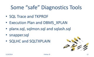 Some “safe” Diagnostics Tools
• SQL Trace and TKPROF
• Execution Plan and DBMS_XPLAN
• planx.sql, sqlmon.sql and sqlash.sql
• snapper.sql
• SQLHC and SQLTXPLAIN
11/4/2014 Enkitec © 13
 