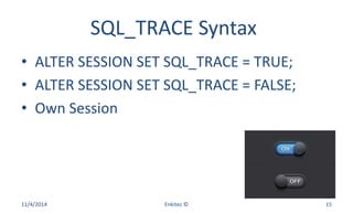 SQL_TRACE Syntax
• ALTER SESSION SET SQL_TRACE = TRUE;
• ALTER SESSION SET SQL_TRACE = FALSE;
• Own Session
11/4/2014 Enkitec © 15
 