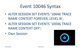 Event 10046 Syntax
• ALTER SESSION SET EVENTS '10046 TRACE
NAME CONTEXT FOREVER, LEVEL N';
• ALTER SESSION SET EVENTS '10046 TRACE
NAME CONTEXT OFF';
• Own Session
11/4/2014 Enkitec © 16
 