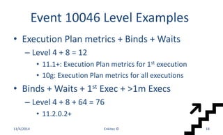 Event 10046 Level Examples
• Execution Plan metrics + Binds + Waits
– Level 4 + 8 = 12
• 11.1+: Execution Plan metrics for 1st execution
• 10g: Execution Plan metrics for all executions
• Binds + Waits + 1st Exec + >1m Execs
– Level 4 + 8 + 64 = 76
• 11.2.0.2+
11/4/2014 Enkitec © 18
 