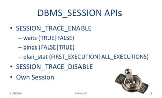 DBMS_SESSION APIs
• SESSION_TRACE_ENABLE
– waits (TRUE|FALSE)
– binds (FALSE|TRUE)
– plan_stat (FIRST_EXECUTION|ALL_EXECUTIONS)
• SESSION_TRACE_DISABLE
• Own Session
11/4/2014 Enkitec © 19
 