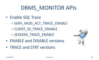 DBMS_MONITOR APIs
• Enable SQL Trace
– SERV_MOD_ACT_TRACE_ENABLE
– CLIENT_ID_TRACE_ENABLE
– SESSION_TRACE_ENABLE
• ENABLE and DISABLE versions
• TRACE and STAT versions
11/4/2014 Enkitec © 20
 