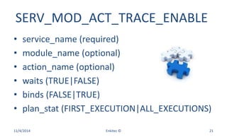 SERV_MOD_ACT_TRACE_ENABLE
• service_name (required)
• module_name (optional)
• action_name (optional)
• waits (TRUE|FALSE)
• binds (FALSE|TRUE)
• plan_stat (FIRST_EXECUTION|ALL_EXECUTIONS)
11/4/2014 Enkitec © 21
 