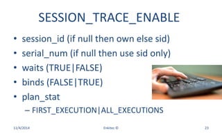 SESSION_TRACE_ENABLE
• session_id (if null then own else sid)
• serial_num (if null then use sid only)
• waits (TRUE|FALSE)
• binds (FALSE|TRUE)
• plan_stat
– FIRST_EXECUTION|ALL_EXECUTIONS
11/4/2014 Enkitec © 23
 
