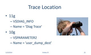 Trace Location
• 11g
– V$DIAG_INFO
– Name = 'Diag Trace'
• 10g
– V$PARAMETER2
– Name = 'user_dump_dest'
11/4/2014 Enkitec © 25
 