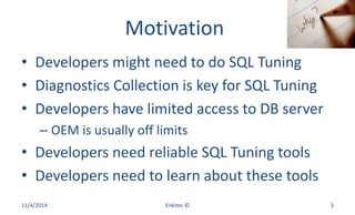 Motivation
• Developers might need to do SQL Tuning
• Diagnostics Collection is key for SQL Tuning
• Developers have limited access to DB server
– OEM is usually off limits
• Developers need reliable SQL Tuning tools
• Developers need to learn about these tools
11/4/2014 Enkitec © 3
 