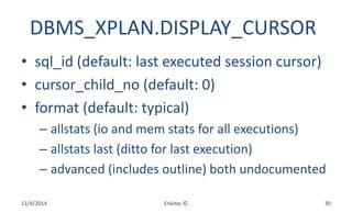 DBMS_XPLAN.DISPLAY_CURSOR
• sql_id (default: last executed session cursor)
• cursor_child_no (default: 0)
• format (default: typical)
– allstats (io and mem stats for all executions)
– allstats last (ditto for last execution)
– advanced (includes outline) both undocumented
11/4/2014 Enkitec © 30
 
