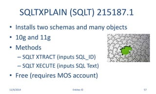 SQLTXPLAIN (SQLT) 215187.1
• Installs two schemas and many objects
• 10g and 11g
• Methods
– SQLT XTRACT (inputs SQL_ID)
– SQLT XECUTE (inputs SQL Text)
• Free (requires MOS account)
11/4/2014 Enkitec © 57
 