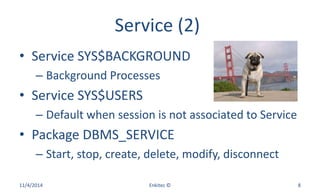 Service (2)
• Service SYS$BACKGROUND
– Background Processes
• Service SYS$USERS
– Default when session is not associated to Service
• Package DBMS_SERVICE
– Start, stop, create, delete, modify, disconnect
11/4/2014 Enkitec © 8
 