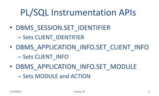 PL/SQL Instrumentation APIs
• DBMS_SESSION.SET_IDENTIFIER
– Sets CLIENT_IDENTIFIER
• DBMS_APPLICATION_INFO.SET_CLIENT_INFO
– Sets CLIENT_INFO
• DBMS_APPLICATION_INFO.SET_MODULE
– Sets MODULE and ACTION
11/4/2014 Enkitec © 9
 