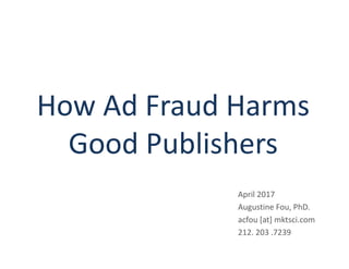How Ad Fraud Harms
Good Publishers
April 2017
Augustine Fou, PhD.
acfou [at] mktsci.com
212. 203 .7239
 
