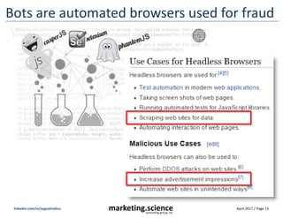 April 2017 / Page 15marketing.scienceconsulting group, inc.
linkedin.com/in/augustinefou
How ad fraud works … very simply
Source: Distil Networks 2017
1. Start with lots of bots
2X more data center browsers
than malware on PCs at home
2. Launder using tech tools
Randomize referrer to look legit,
user agent, and IP address location
3. Sell traffic to willing buyers
“Sites that carry ads” want to buy
traffic to increase ad revenues
4. Sell low cost CPMs on exchanges
Massive quantities of low cost inventory
sold to marketers, fully laundered
Source: Ratko Vidakovic, May 2017
Publishers who want it Advertisers who want it
 