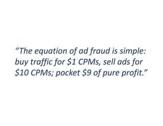 April 2017 / Page 17marketing.scienceconsulting group, inc.
linkedin.com/in/augustinefou
Publisher myths about ad fraud
1. Fraud doesn’t affect us, there’s low bots on our site
Bots don’t come in large quantities to your sites; they just
collect a cookie and go elsewhere to create ad impressions
2. We have bot protection on our site
Nice. But what if bad guys pretend to be your site by
passing fake data, and put your brand reputation at risk?
3. We have high quality traffic
Great. We believe you. But what if bot detection tech
accuses you of high bots (falsely)?
 