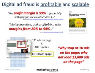 April 2017 / Page 4marketing.scienceconsulting group, inc.
linkedin.com/in/augustinefou
http://www.olay.co
m/skin-care-
products/OlayPro-
X?utm_source=msn
&utm_medium=cpc
&utm_campaign=Ol
ay_Search_Desktop
Bad guys pretend to be good publishers
Click thru URL
passes fake source
“utm_source=msn”
to ‘launder’ the domain
buy eye cream online
(expensive CPC keyword)
1. Fake site that
carries search ads
Olay.com ad in
#1 position
2. search ad
served, fake click
Destination page
fake source declared
3. Click through to
destination page
 