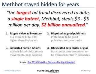 April 2017 / Page 6marketing.scienceconsulting group, inc.
linkedin.com/in/augustinefou
Fake inventory sold on exchanges
publisherA.com
… but, PublisherA
does NOT sell ads
on open exchanges!
“Dark Revenue” is ad revenue diverted away from
publishers, so they don’t even see it’s missing.
• Large pubs – “dark” is 1-2X ad revenue
• Medium pubs - “dark” is 5-10X ad revenue
• Small pubs - “dark” is 20-100X ad revenue
 