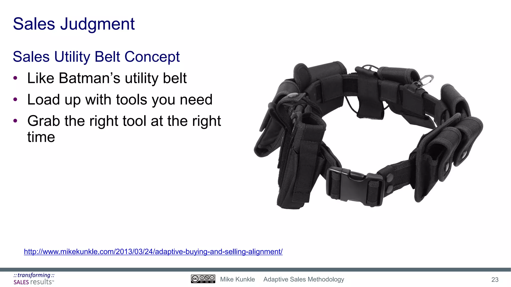 Sales Judgment
Sales Utility Belt Concept
• Like Batman’s utility belt
• Load up with tools you need
• Grab the right tool at the right
time
http://www.mikekunkle.com/2013/03/24/adaptive-buying-and-selling-alignment/
23Mike Kunkle Adaptive Sales Methodology
 