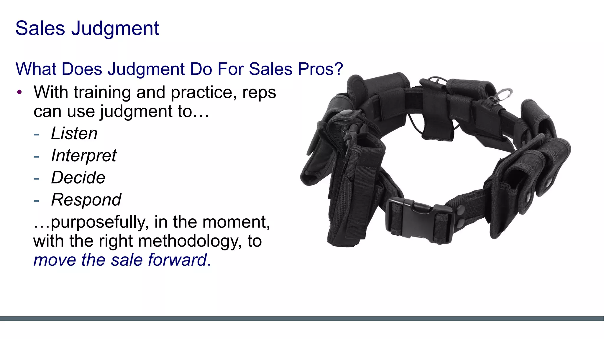 Sales Judgment
• With training and practice, reps
can use judgment to…
- Listen
- Interpret
- Decide
- Respond
…purposefully, in the moment,
with the right methodology, to
move the sale forward.
What Does Judgment Do For Sales Pros?
 