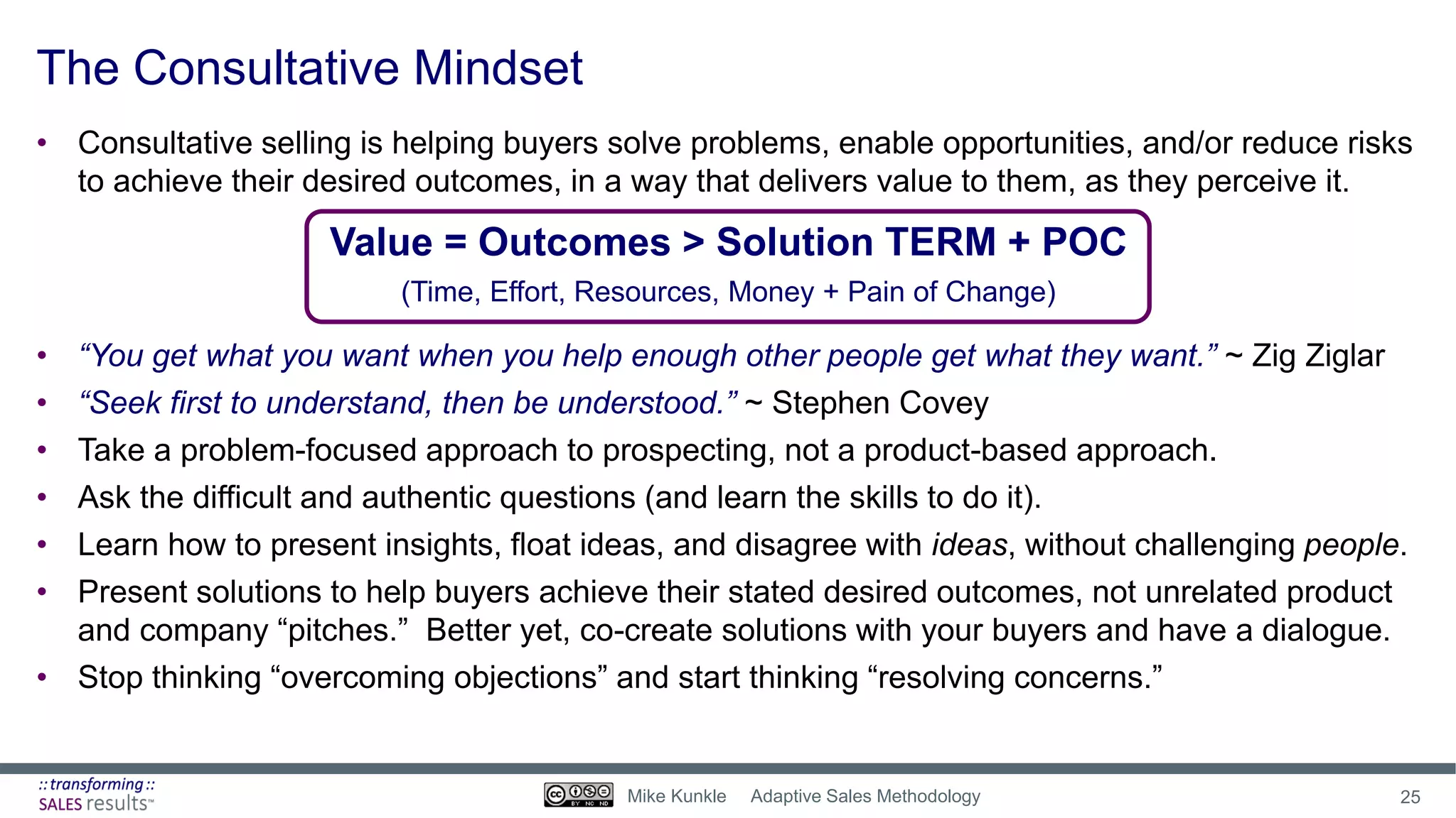 The Consultative Mindset
• Consultative selling is helping buyers solve problems, enable opportunities, and/or reduce risks
to achieve their desired outcomes, in a way that delivers value to them, as they perceive it.
Value = Outcomes > Solution TERM + POC
(Time, Effort, Resources, Money + Pain of Change)
• “You get what you want when you help enough other people get what they want.” ~ Zig Ziglar
• “Seek first to understand, then be understood.” ~ Stephen Covey
• Take a problem-focused approach to prospecting, not a product-based approach.
• Ask the difficult and authentic questions (and learn the skills to do it).
• Learn how to present insights, float ideas, and disagree with ideas, without challenging people.
• Present solutions to help buyers achieve their stated desired outcomes, not unrelated product
and company “pitches.” Better yet, co-create solutions with your buyers and have a dialogue.
• Stop thinking “overcoming objections” and start thinking “resolving concerns.”
25Mike Kunkle Adaptive Sales Methodology
 