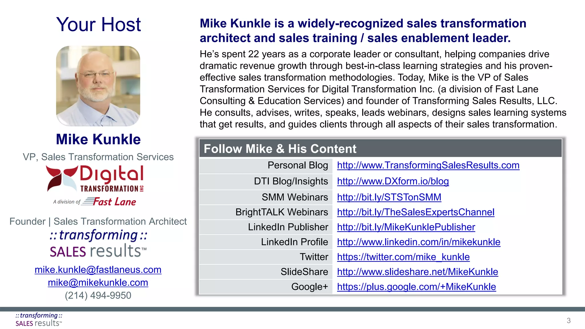 mike.kunkle@fastlaneus.com
mike@mikekunkle.com
(214) 494-9950
Follow Mike & His Content
Personal Blog http://www.TransformingSalesResults.com
DTI Blog/Insights http://www.DXform.io/blog
SMM Webinars http://bit.ly/STSTonSMM
BrightTALK Webinars http://bit.ly/TheSalesExpertsChannel
LinkedIn Publisher http://bit.ly/MikeKunklePublisher
LinkedIn Profile http://www.linkedin.com/in/mikekunkle
Twitter https://twitter.com/mike_kunkle
SlideShare http://www.slideshare.net/MikeKunkle
Google+ https://plus.google.com/+MikeKunkle
Mike Kunkle is a widely-recognized sales transformation
architect and sales training / sales enablement leader.
He’s spent 22 years as a corporate leader or consultant, helping companies drive
dramatic revenue growth through best-in-class learning strategies and his proven-
effective sales transformation methodologies. Today, Mike is the VP of Sales
Transformation Services for Digital Transformation Inc. (a division of Fast Lane
Consulting & Education Services) and founder of Transforming Sales Results, LLC.
He consults, advises, writes, speaks, leads webinars, designs sales learning systems
that get results, and guides clients through all aspects of their sales transformation.
Mike Kunkle
VP, Sales Transformation Services
Founder | Sales Transformation Architect
Your Host
3
 