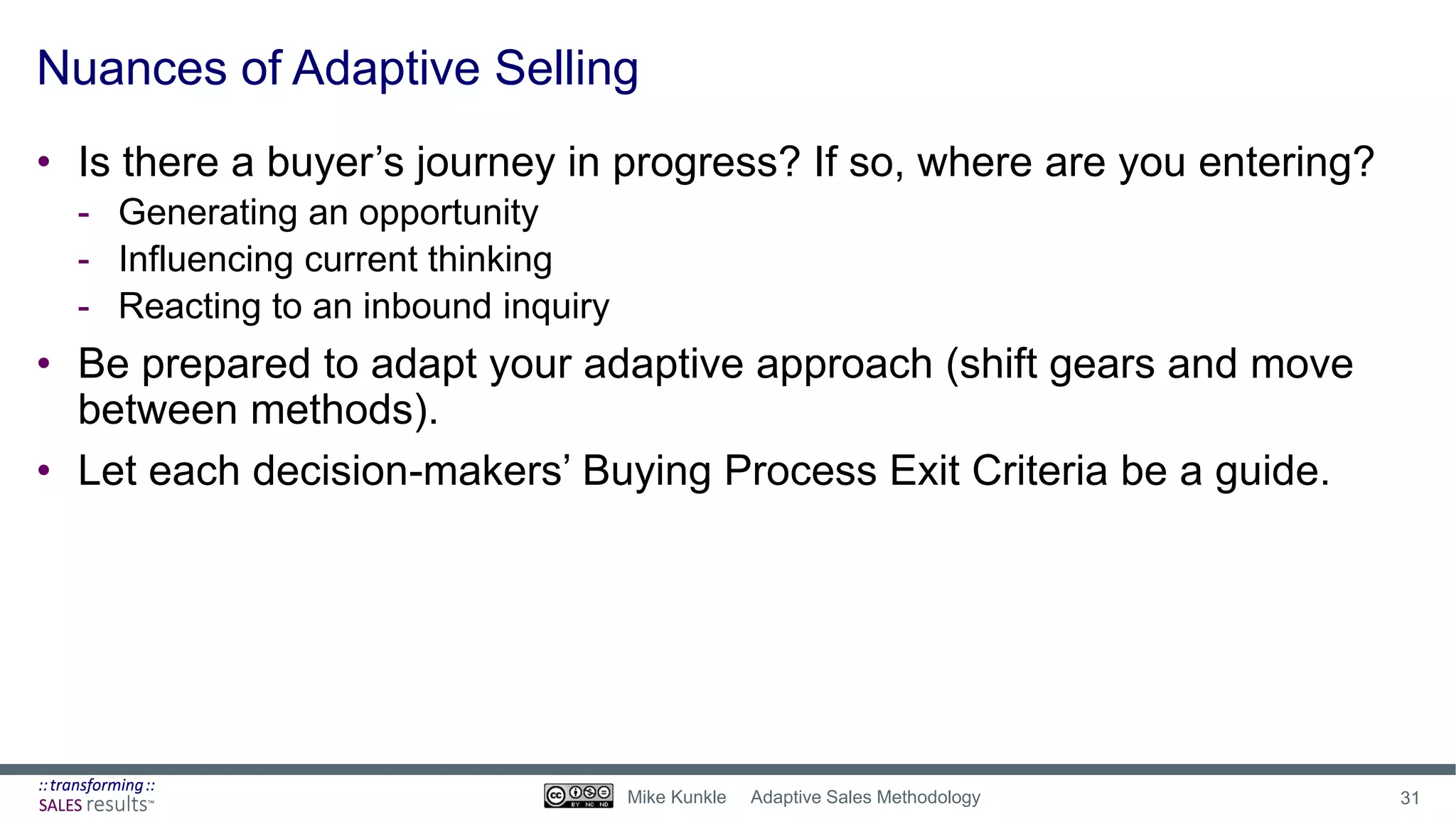 Nuances of Adaptive Selling
• Is there a buyer’s journey in progress? If so, where are you entering?
- Generating an opportunity
- Influencing current thinking
- Reacting to an inbound inquiry
• Be prepared to adapt your adaptive approach (shift gears and move
between methods).
• Let each decision-makers’ Buying Process Exit Criteria be a guide.
31Mike Kunkle Adaptive Sales Methodology
 