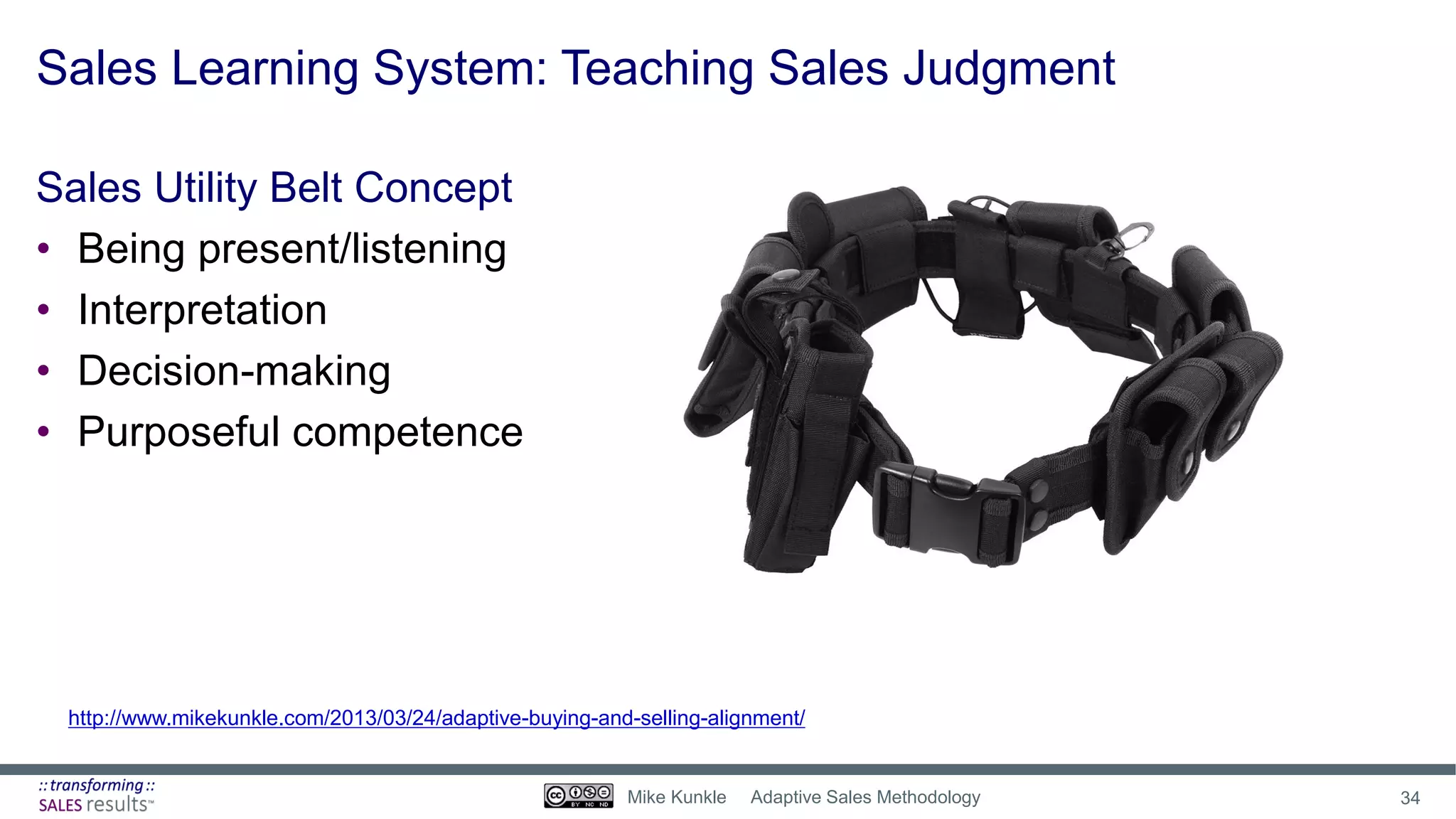 Sales Learning System: Teaching Sales Judgment
Sales Utility Belt Concept
• Being present/listening
• Interpretation
• Decision-making
• Purposeful competence
http://www.mikekunkle.com/2013/03/24/adaptive-buying-and-selling-alignment/
34Mike Kunkle Adaptive Sales Methodology
 