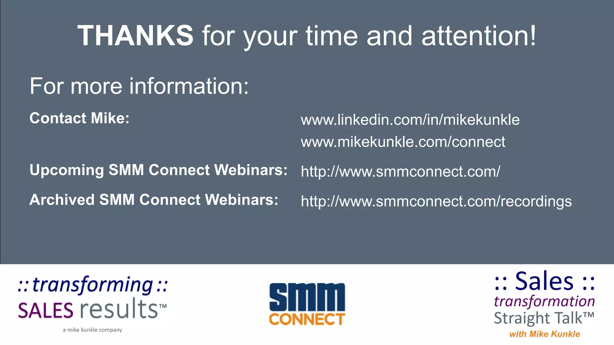 For more information:
Contact Mike:
Upcoming SMM Connect Webinars:
Archived SMM Connect Webinars:
THANKS for your time and attention!
www.linkedin.com/in/mikekunkle
www.mikekunkle.com/connect
http://www.smmconnect.com/
http://www.smmconnect.com/recordings
 