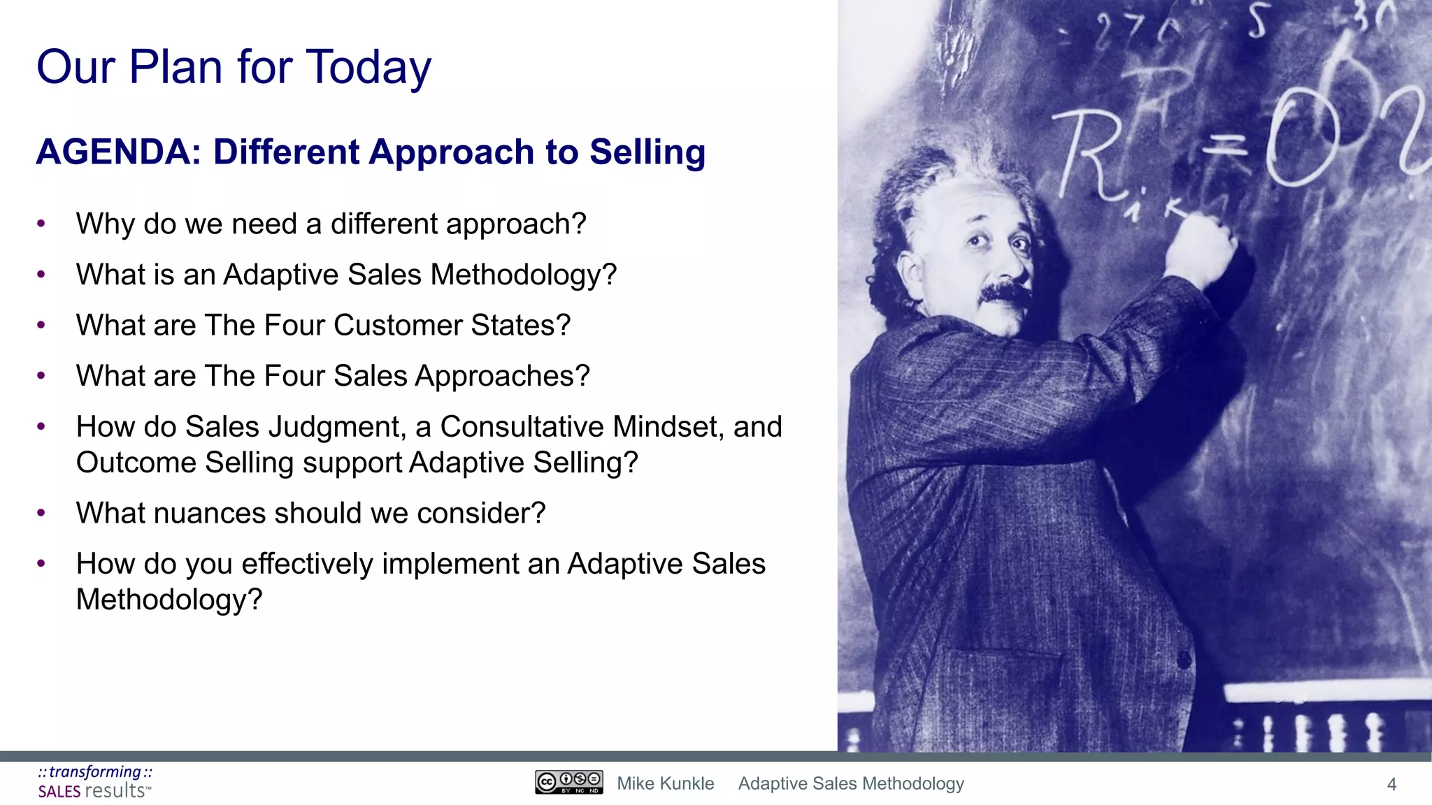 Our Plan for Today
AGENDA: Different Approach to Selling
• Why do we need a different approach?
• What is an Adaptive Sales Methodology?
• What are The Four Customer States?
• What are The Four Sales Approaches?
• How do Sales Judgment, a Consultative Mindset, and
Outcome Selling support Adaptive Selling?
• What nuances should we consider?
• How do you effectively implement an Adaptive Sales
Methodology?
4Mike Kunkle Adaptive Sales Methodology
 