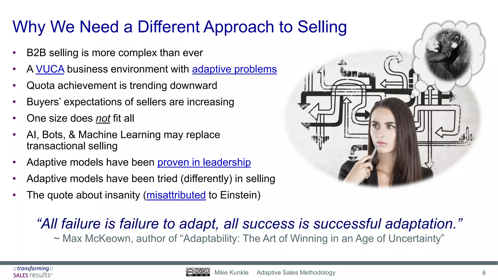 Why We Need a Different Approach to Selling
“All failure is failure to adapt, all success is successful adaptation.”
~ Max McKeown, author of “Adaptability: The Art of Winning in an Age of Uncertainty”
• B2B selling is more complex than ever
• A VUCA business environment with adaptive problems
• Quota achievement is trending downward
• Buyers’ expectations of sellers are increasing
• One size does not fit all
• AI, Bots, & Machine Learning may replace
transactional selling
• Adaptive models have been proven in leadership
• Adaptive models have been tried (differently) in selling
• The quote about insanity (misattributed to Einstein)
6Mike Kunkle Adaptive Sales Methodology
 