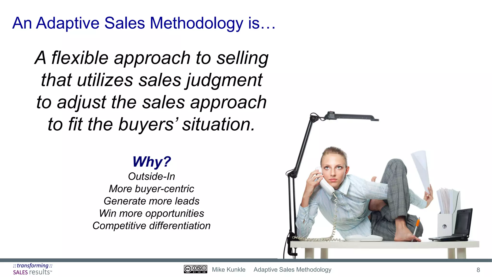 A flexible approach to selling
that utilizes sales judgment
to adjust the sales approach
to fit the buyers’ situation.
An Adaptive Sales Methodology is…
Why?
Outside-In
More buyer-centric
Generate more leads
Win more opportunities
Competitive differentiation
8Mike Kunkle Adaptive Sales Methodology
 