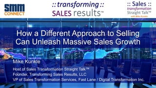 How a Different Approach to Selling
Can Unleash Massive Sales Growth
Mike Kunkle
Host of Sales Transformation Straight Talk™
Founder, Transforming Sales Results, LLC
VP of Sales Transformation Services, Fast Lane / Digital Transformation Inc.
 