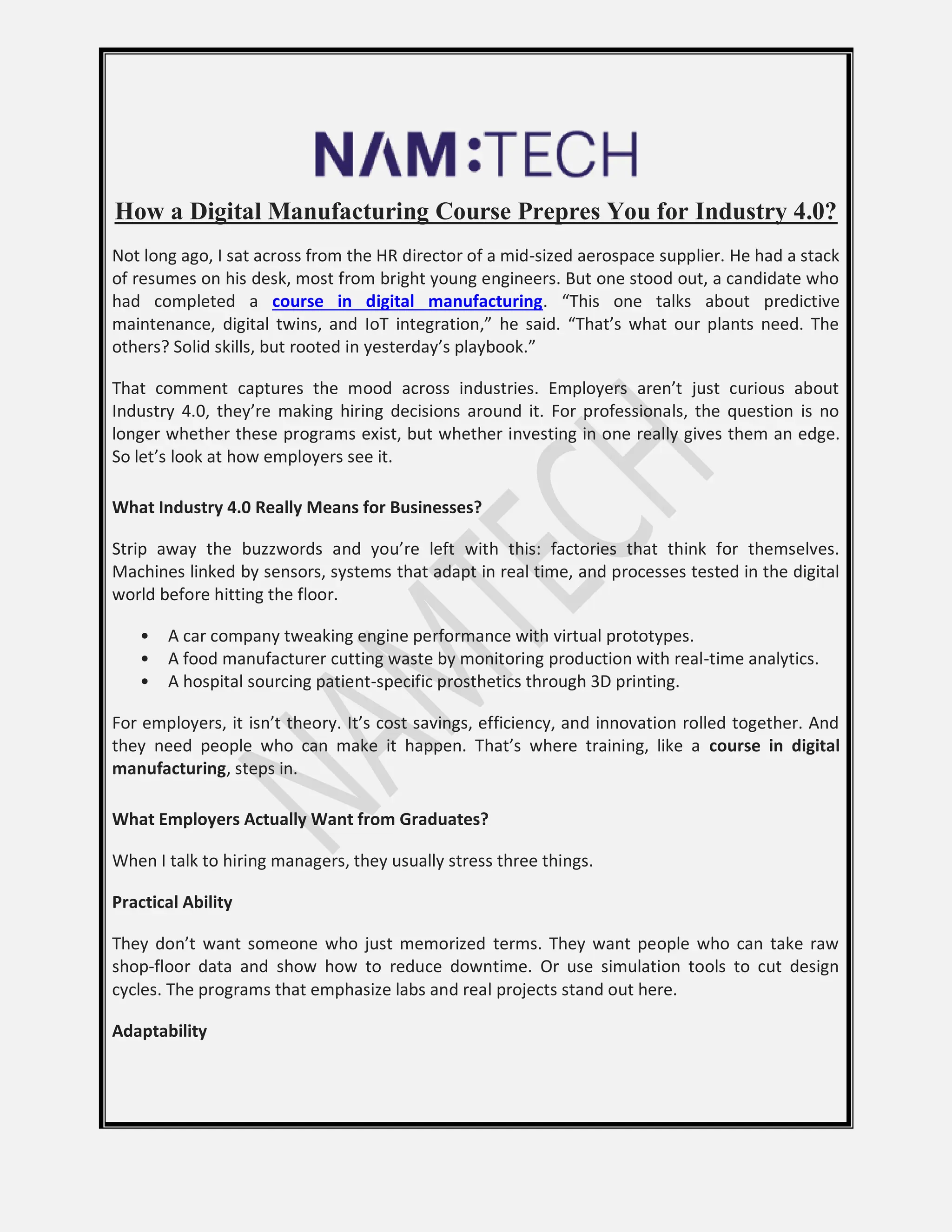 How a Digital Manufacturing Course Prepres You for Industry 4.0?
Not long ago, I sat across from the HR director of a mid-sized aerospace supplier. He had a stack
of resumes on his desk, most from bright young engineers. But one stood out, a candidate who
had completed a course in digital manufacturing. “This one talks about predictive
maintenance, digital twins, and IoT integration,” he said. “That’s what our plants need. The
others? Solid skills, but rooted in yesterday’s playbook.”
That comment captures the mood across industries. Employers aren’t just curious about
Industry 4.0, they’re making hiring decisions around it. For professionals, the question is no
longer whether these programs exist, but whether investing in one really gives them an edge.
So let’s look at how employers see it.
What Industry 4.0 Really Means for Businesses?
Strip away the buzzwords and you’re left with this: factories that think for themselves.
Machines linked by sensors, systems that adapt in real time, and processes tested in the digital
world before hitting the floor.
• A car company tweaking engine performance with virtual prototypes.
• A food manufacturer cutting waste by monitoring production with real-time analytics.
• A hospital sourcing patient-specific prosthetics through 3D printing.
For employers, it isn’t theory. It’s cost savings, efficiency, and innovation rolled together. And
they need people who can make it happen. That’s where training, like a course in digital
manufacturing, steps in.
What Employers Actually Want from Graduates?
When I talk to hiring managers, they usually stress three things.
Practical Ability
They don’t want someone who just memorized terms. They want people who can take raw
shop-floor data and show how to reduce downtime. Or use simulation tools to cut design
cycles. The programs that emphasize labs and real projects stand out here.
Adaptability
 