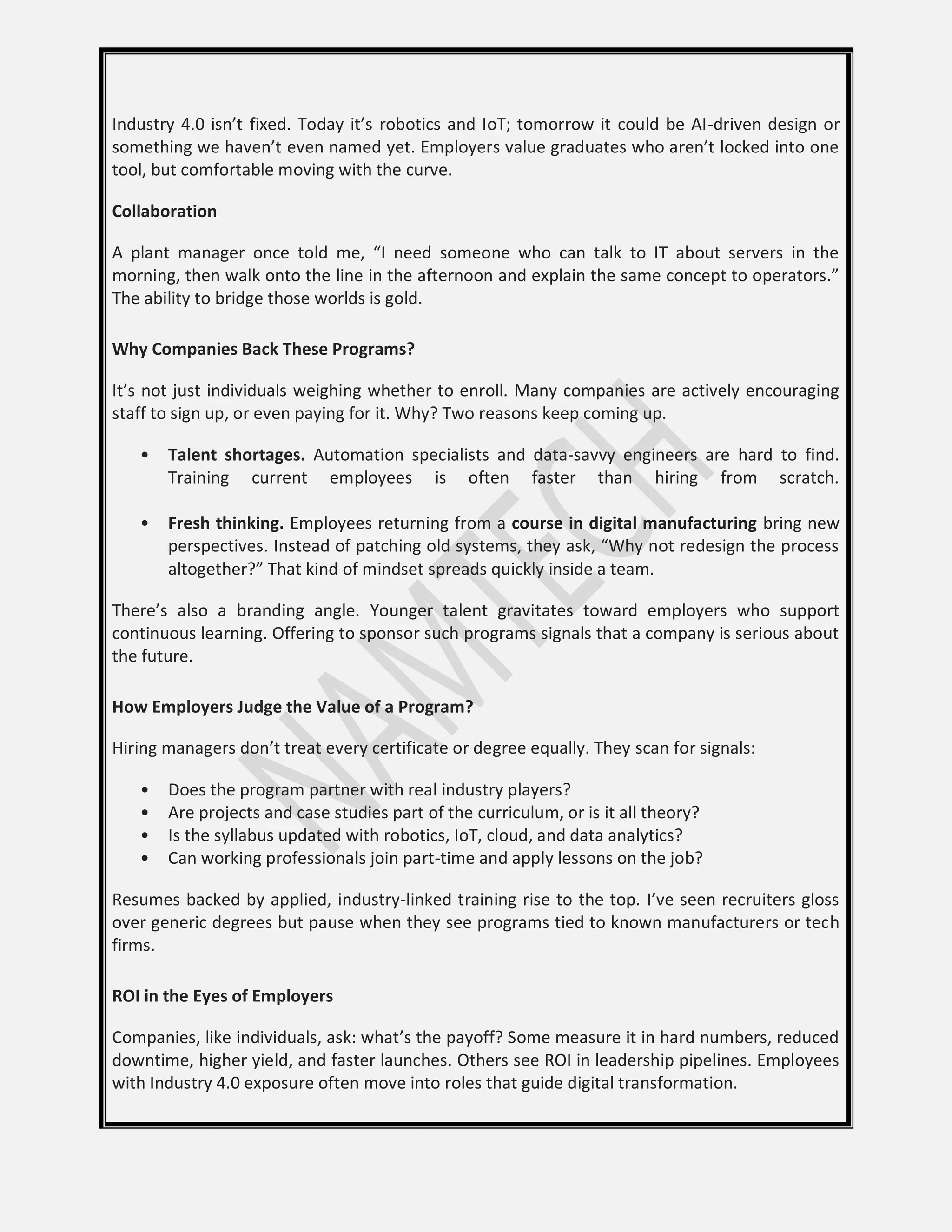 Industry 4.0 isn’t fixed. Today it’s robotics and IoT; tomorrow it could be AI-driven design or
something we haven’t even named yet. Employers value graduates who aren’t locked into one
tool, but comfortable moving with the curve.
Collaboration
A plant manager once told me, “I need someone who can talk to IT about servers in the
morning, then walk onto the line in the afternoon and explain the same concept to operators.”
The ability to bridge those worlds is gold.
Why Companies Back These Programs?
It’s not just individuals weighing whether to enroll. Many companies are actively encouraging
staff to sign up, or even paying for it. Why? Two reasons keep coming up.
• Talent shortages. Automation specialists and data-savvy engineers are hard to find.
Training current employees is often faster than hiring from scratch.
• Fresh thinking. Employees returning from a course in digital manufacturing bring new
perspectives. Instead of patching old systems, they ask, “Why not redesign the process
altogether?” That kind of mindset spreads quickly inside a team.
There’s also a branding angle. Younger talent gravitates toward employers who support
continuous learning. Offering to sponsor such programs signals that a company is serious about
the future.
How Employers Judge the Value of a Program?
Hiring managers don’t treat every certificate or degree equally. They scan for signals:
• Does the program partner with real industry players?
• Are projects and case studies part of the curriculum, or is it all theory?
• Is the syllabus updated with robotics, IoT, cloud, and data analytics?
• Can working professionals join part-time and apply lessons on the job?
Resumes backed by applied, industry-linked training rise to the top. I’ve seen recruiters gloss
over generic degrees but pause when they see programs tied to known manufacturers or tech
firms.
ROI in the Eyes of Employers
Companies, like individuals, ask: what’s the payoff? Some measure it in hard numbers, reduced
downtime, higher yield, and faster launches. Others see ROI in leadership pipelines. Employees
with Industry 4.0 exposure often move into roles that guide digital transformation.
 