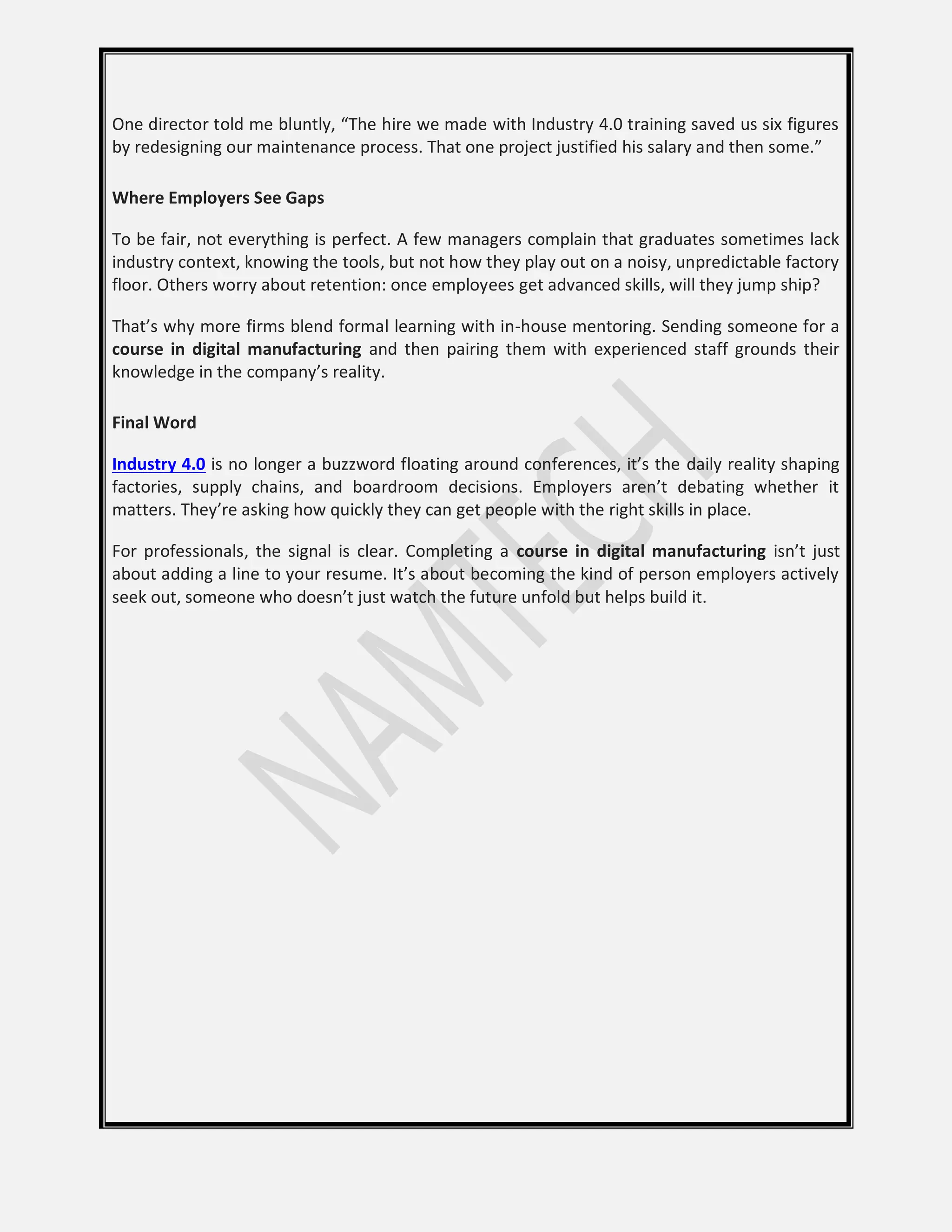 One director told me bluntly, “The hire we made with Industry 4.0 training saved us six figures
by redesigning our maintenance process. That one project justified his salary and then some.”
Where Employers See Gaps
To be fair, not everything is perfect. A few managers complain that graduates sometimes lack
industry context, knowing the tools, but not how they play out on a noisy, unpredictable factory
floor. Others worry about retention: once employees get advanced skills, will they jump ship?
That’s why more firms blend formal learning with in-house mentoring. Sending someone for a
course in digital manufacturing and then pairing them with experienced staff grounds their
knowledge in the company’s reality.
Final Word
Industry 4.0 is no longer a buzzword floating around conferences, it’s the daily reality shaping
factories, supply chains, and boardroom decisions. Employers aren’t debating whether it
matters. They’re asking how quickly they can get people with the right skills in place.
For professionals, the signal is clear. Completing a course in digital manufacturing isn’t just
about adding a line to your resume. It’s about becoming the kind of person employers actively
seek out, someone who doesn’t just watch the future unfold but helps build it.
 