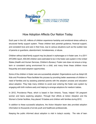 How Adoption Affects Our Nation Today
Each year in the US, millions of children experience hardship and emotional stress without a
structured family support system. These children lack parental guidance, financial support,
and consistent love and care in their lives, due to various situations such as the sudden loss
of parents or guardians, abandonment, homelessness, or abuse.
Children without ideal family support may be placed in orphanages or in foster care. In a 2011
AFCARS report, 400,540 children were estimated to be in the foster care system in the United
States (Health and Human Services, Children’s Bureau). Foster care does not ensure a longterm or consistent caring environment for a child, and many times these children move
frequently and await adoption opportunities.
Some of the children in foster care are successfully adopted. Organizations such as Adopt US
Kids and Providence Place facilitate this process by providing better awareness of children in
need of families and by assisting potential parents with the adoption process and education
about adoption. They help many children to avoid ever entering the foster care system by
engaging with birth mothers early and helping to arrange adoptions for newborn babies.
In 2012, Providence Place, which is based in San Antonio, Texas, helped 134 pregnant
women and teens exploring adoption. Through their efforts at Action Adoption and the
Women’s Center facilities, they placed 19 babies and children with families during 2012.
In addition to these successful adoptions, the Action Adoption team also provided adoption
information to thousands of at-risk youth and healthcare professionals.
Keeping the public informed about adoption is vital in today’s society.

The rate of teen

 