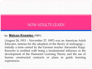 HOW ADULTS LEARN 
-by Malcon Knowles (1991) 
(August 24, 1913 – November 27, 1997) was an American Adult 
Educator, famous for the adoption of the theory of andragogy— 
initially a term coined by the German teacher Alexander Kapp. 
Knowles is credited with being a fundamental influence in the 
development of the Humanist Learning Theory and the use of 
learner constructed contracts or plans to guide learning 
experiences. 
 