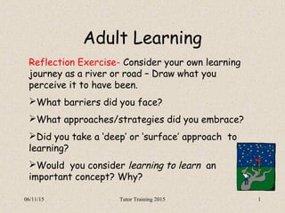 06/11/15 Tutor Training 2015 1
Adult Learning
Reflection Exercise- Consider your own learning
journey as a river or road – Draw what you
perceive it to have been.
What barriers did you face?
What approaches/strategies did you embrace?
Did you take a ‘deep’ or ‘surface’ approach to
learning?
Would you consider learning to learn an
important concept? Why?
 
