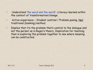 06/11/15 Tutor Training 2015 8
• Understand ‘the word and the world’- Literacy learned within
the context of transformation/change.
• Active experience – Student centred / Problem posing. Not
traditional (banking) method.
• Implies that it’s the problem that’s central to the dialogue and
not the person’ as in Roger’s theory. Implication for teaching
then is exploring the problem together to see where meaning
can be constructed.
 