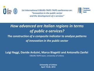 1st International EIBURS-TAIPS TAIPS conference on:
                       “Innovation in the public sector
                     and the development of e-services”



   How advanced are Italian regions in terms
            of public e-services?
 The construction of a composite indicator to analyze patterns
               of innovation in the public sector


Luigi Reggi, Davide Arduini, Marco Biagetti and Antonello Zanfei
                    EIBURS-TAIPS team, University of Urbino



                               University of Urbino
                                April 19-20, 2012
 